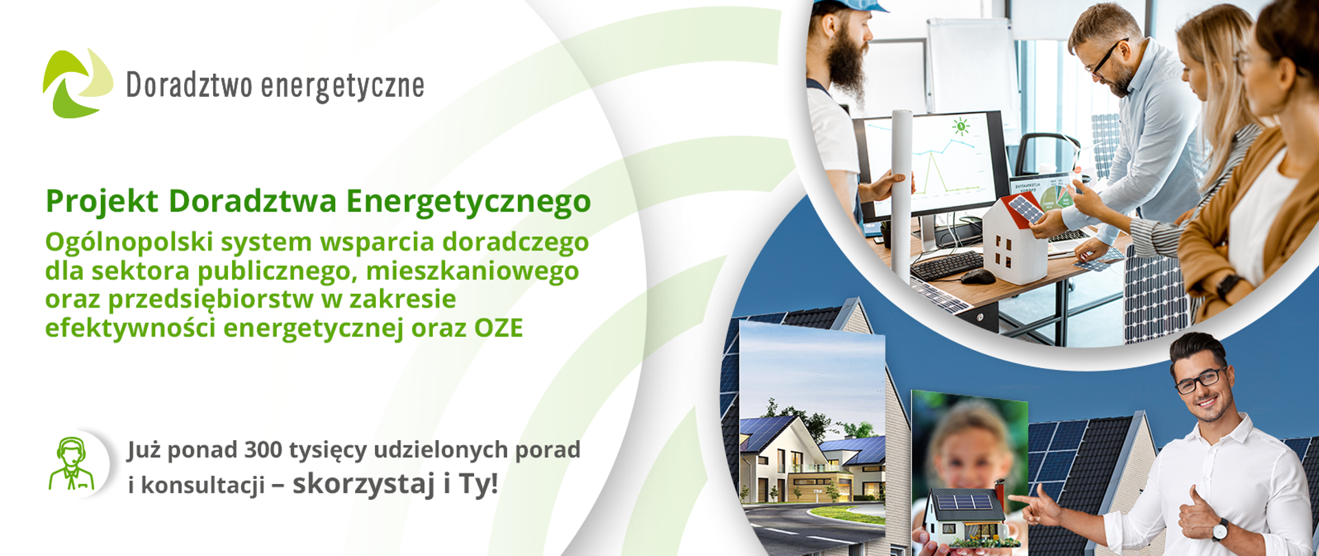 W ramach Projektu Doradztwa Energetycznego przeprowadzonych zostało już ponad 300 000 konsultacji i porad! Doradcy Energetyczni świadczą usługi doradcze na terenie całej Polski – nie czekaj i dowiedz się co zrobić, aby realizowane przez Ciebie inwestycje były efektywne energetycznie i przyjazne środowisku! Kto pyta – oszczędza! Skorzystaj z bezpłatnego Doradztwa Energetycznego!