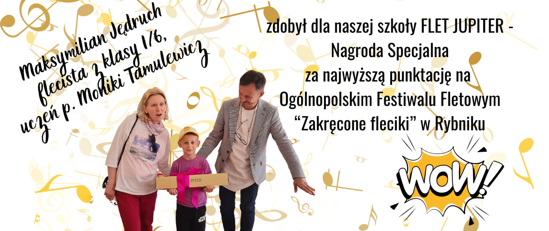 Tło białe z rozsypanką złotych nut. W centralnej części zdjęcie flecistki p. Moniki Tamulewicz, ucznia - Maksymiliana Jędrucha oraz p. dyrektora - Piotra Kowalkowskiego. W prawym dolnym rogu grafika "WOW". Treść ogłoszenia: Maksymilian Jędruch flecista z klasy 1/6, uczeń p. Moniki Tamulewicz zdobył dla naszej szkoły FLET JUPITER - Nagrodę Specjalną za najwyższą punktację na Ogólnopolskim Festiwalu Fletowym “Zakręcone fleciki” w Rybniku.