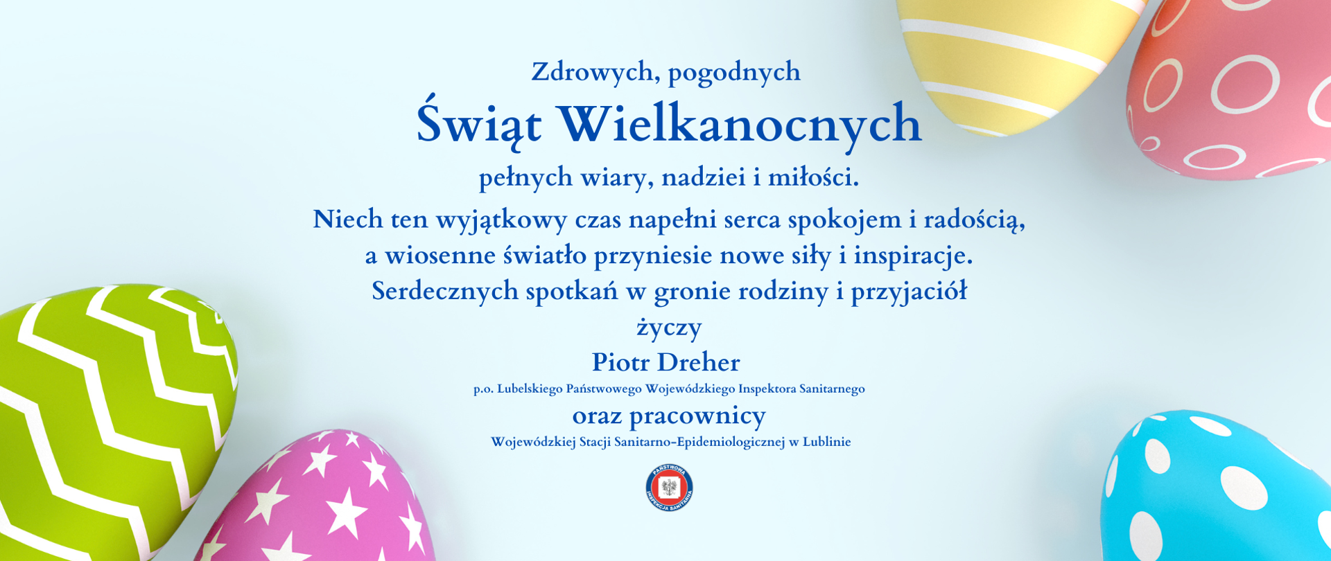 Zdrowych, pogodnych Świąt Wielkanocnych pełnych wiary, nadziei i miłości.
Niech ten wyjątkowy czas napełni serca spokojem i radością, a wiosenne światło przyniesie nowe siły i inspiracje.
Serdecznych spotkań w gronie rodziny i przyjaciół
życzy Piotr Dreher p.o. Lubelskiego Państwowego Wojewódzkiego Inspektora Sanitarnego
oraz pracownicy Wojewódzkiej Stacji Sanitarno-Epidemiologicznej w Lublinie