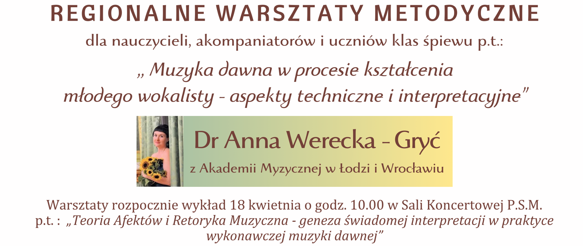Plakat w kolorze białym. W centralnym miejscu umieszczono podłużny baner w kolorze błękitnym przechodzącym w ecru. Polewej stronie baneru, zdjęcie wykładowczyni pozującej z bukietem słoneczników. Po prawej stronie baneru informacja tekstowa: :Dr Anna Werecka-Gryć a Akademii Muzycznej w Łodzi i Wrocławiu". Czcionka w kolorze brazowym. U góry plakatu, po lewej-logo PSM I i II st. w Zamościu. Na plakacie umieszczono informacje tekstowe, czcionką w kolorze brązowym o następującej treści (od góry): " Państwowa Szkoła Muzyczna I i II stopnia im. Karola Szymanowskiego w Zamościu zaprasza na Regionalne Warsztaty Metodyczne dla nauczycieli, akompaniatorów i uczniów klasy śpiewu p.t. ; "Muzyka dawna w procesie kształcenia młodego wokalisty - aspekty techniczne i interpretacyjne". Poniżej znajduje się opisany już baner a pod nim dalszy ciąg informacji tekstowej o brzmieniu: "Warsztaty rozpocznie wykład 18 kwietnia o godz. 10.00 w Sali Koncertowej PSM p.t.: "Teoria Afektów i Retoryka Muzyczna - geneza świadomej interpretacji w praktyce wykonawczej muzyki dawnej" Poniżej informacje końcowe: "Możliwość czynnego uczestnictwa w lekcjach otwartych - szczegóły w regulaminie. !8-19 kwietnia 2024r. Sala Koncertowa PSM w Zamościu".