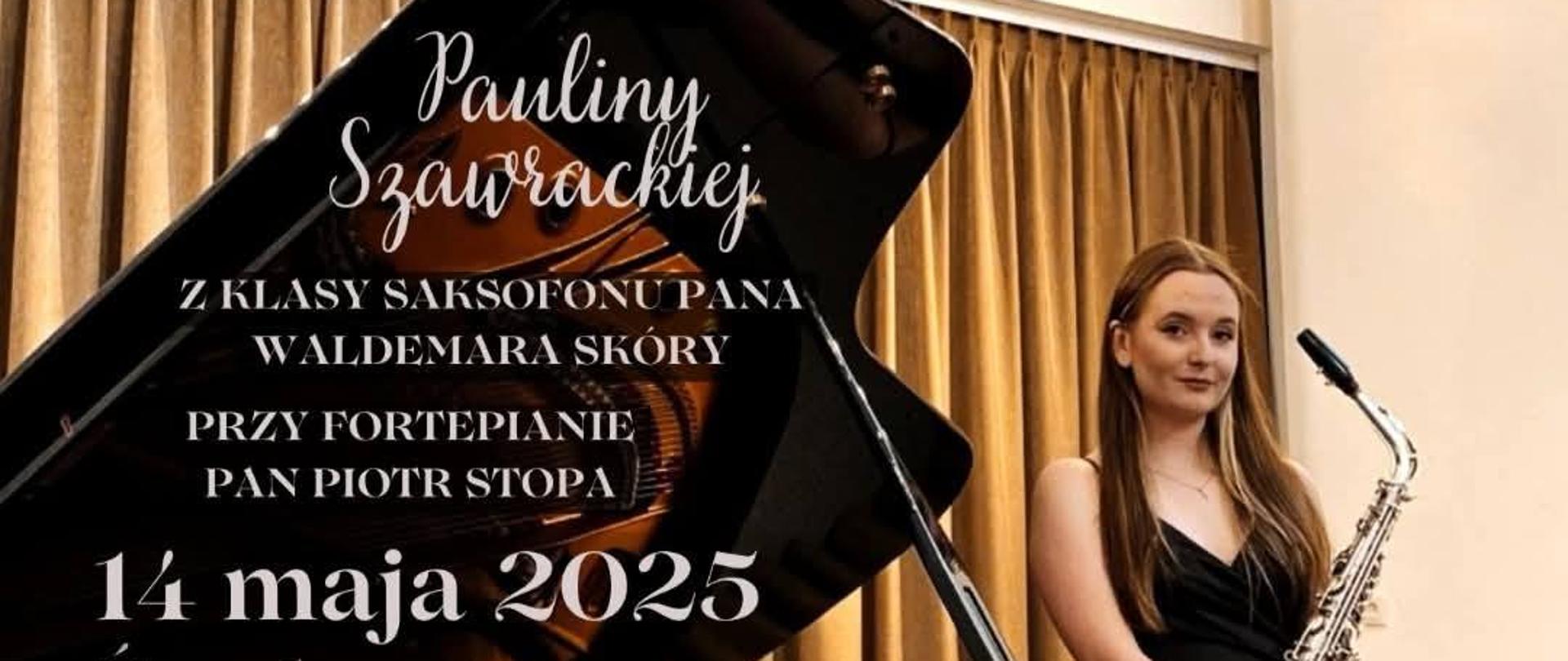 Plakat przedstawia zapowiedź recitalu dyplomowego Pauliny Szawrackiej z klasy saksofonu pana Waldemara Skóry, przy fortepianie towarzyszyć będzie pan Piotr Stopa. Wydarzenie odbędzie się 14 maja 2025 roku (środa) o godzinie 17:00. W programie recitalu znajdą się utwory kompozytorów: Lindorff Larsen, Siegfried Siara oraz Astor Piazzolla. Recital odbędzie się w Auli PSM I i II st. im. Karola Szymanowskiego w Zamościu. Na plakacie znajduje się zdjęcie artystki w długiej czarnej sukni, trzymającej saksofon, stojącej obok fortepianu koncertowego marki Shigeru Kawai. W tle widoczne są kotary sceniczne.