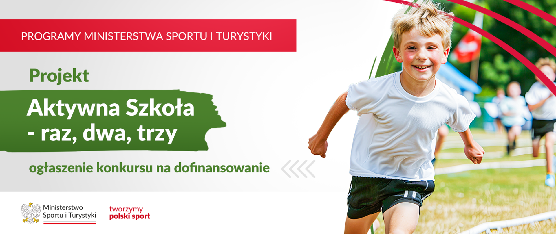 
Grafika. Z lewej strony jeden pod drugim napisy: (1) na czerwonym pasku białymi dużymi literami: "PROGRAMY MINISTERSTWA SPORTU I TURYSTYKI"; (2) zielonymi literami: "Program"; (3) białymi literami na zielonym tle: "Aktywna Szkoła - raz, dwa, trzy"; (4) na białym tle zielonymi literami: "ogłoszenie konkursu na dofinansowanie". Na dole na białym pasku logotyp MSiT i czerwony napis "tworzymy polski sport". Z prawej strony zdjęcie radosnegop chłopca bignącego w kierunku aparatu. W tle niewyraźne inne dzieci.