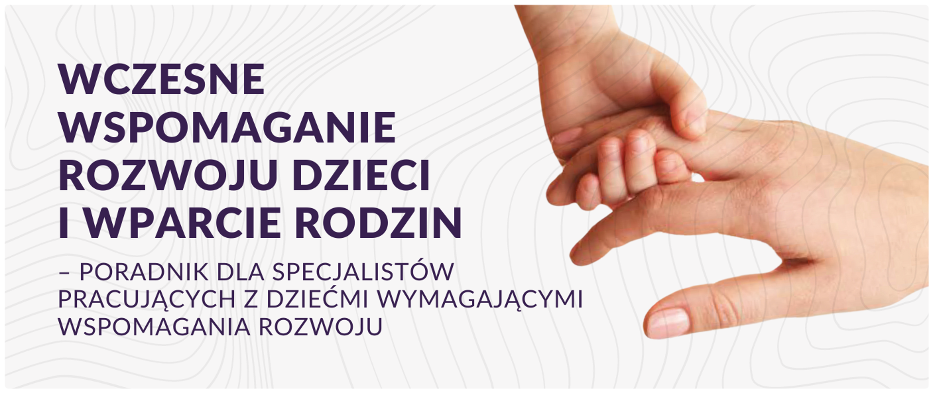 Wczesne wspomaganie rozwoju dzieci i wparcie rodzin – poradnik dla specjalistów pracujących z dziećmi wymagającymi wspomagania rozwoju, po lewej stronie widoczny ten napis w kolorze fioletowym na białym tle. po prawej stronie widać 2 dłonie, jedna osoby dorosłej druga dziecka które się trzymają.