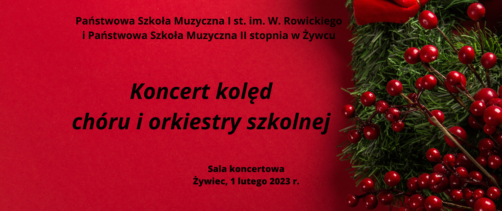 Plakat czerwone tło, po prawej element ozdoby świątecznej z gałązki iglastej i owoców jarzębiny.
na środku tekst "Państwowa Szkoła Muzyczna I st. im. W. Rowickiego i Państwowa Szkoła Muzyczna II stopnia w Żywcu/ Koncert kolęd chóru i orkiestry szkolnej/ Sala koncertowa Żywiec, 1 lutego 2023 r.