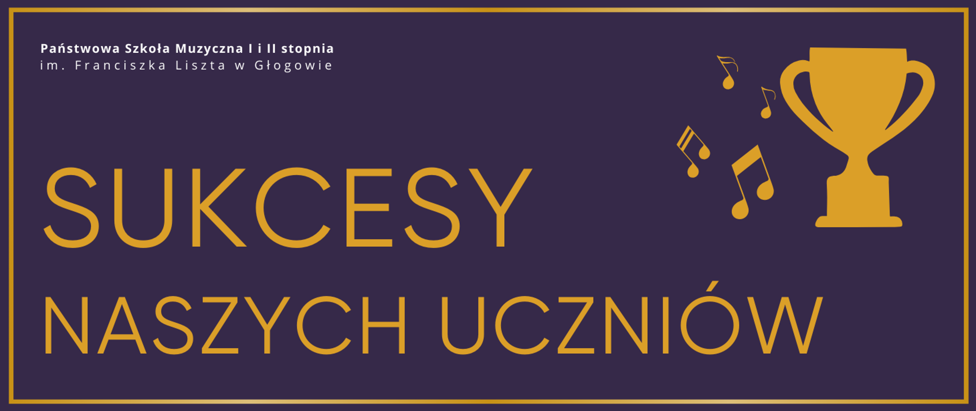 Grafika zawierająca tekst: "SUKCESY NASZYCH UCZNIÓW" - rozmieszczony w dwóch rzędach, w dolnej części obrazu z lewej strony, pierwsze słowo wyróżnione większym rozmiarem czcionki, litery ciemnożółte. W prawej górnej części infografika pucharu oraz nut muzycznych z jego lewej strony, w kolorze ciemnożółtym. W lewym górnym rogu pełna nazwa szkoły, w dwóch rzędach, litery białe. Tło fioletowe, dookoła ciemnożółte obramowanie.