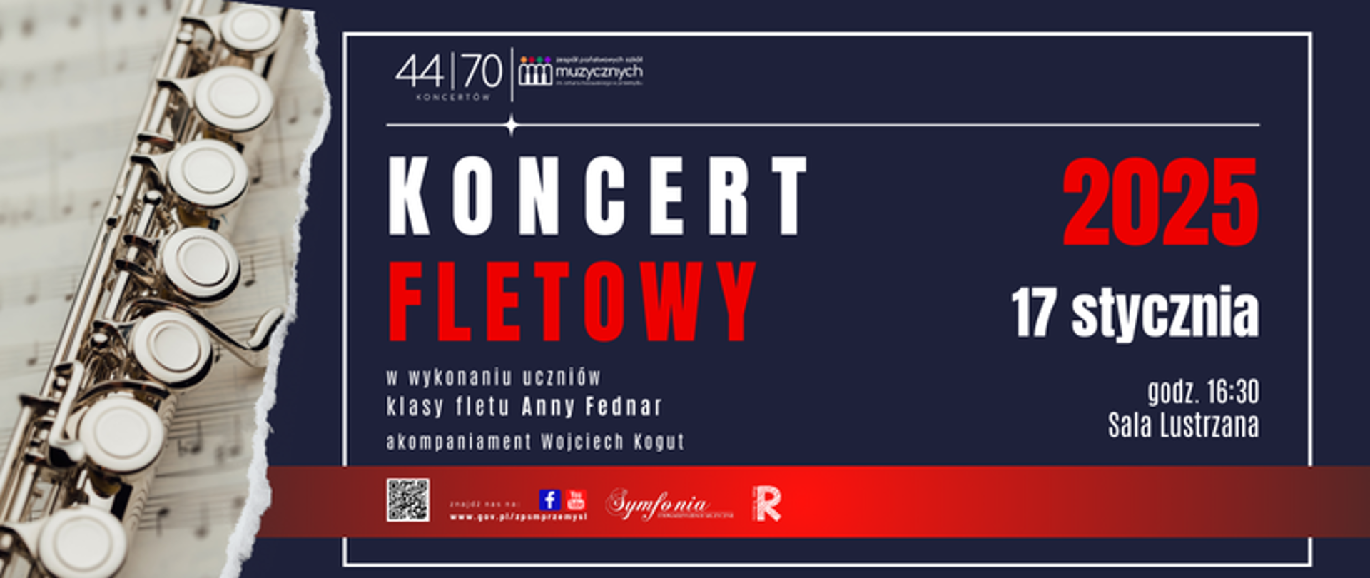 Na plakacie zapowiadany jest „Koncert Fletowy”, który odbędzie się 17 stycznia 2025 roku o godzinie 16:30 w Sali Lustrzanej. W wydarzeniu wezmą udział uczniowie klasy fletu Anny Fednar. Centralna część plakatu zawiera duży tekst „KONCERT FLETOWY”, z wyróżnieniem słowa „FLETOWY” w czerwonym kolorze. Po prawej stronie podana jest data „2025” w czerwonym kolorze oraz „17 stycznia” w bieli, a poniżej umieszczono informację „godz. 16:30 Sala Lustrzana”. W lewej części plakatu znajduje się zdjęcie fragmentu fletu na tle nut. Tło plakatu jest w ciemnym granatowym kolorze, uzupełnione o czerwoną wstęgę biegnącą poziomo w dolnej części. W lewym górnym rogu widnieje logo „44|70 Koncertów” a w dolnej części znajdują się logo „Symfonia” i Rady Rodziców”, oraz kod QR. Poniżej logo Facebook i YouTube, oraz adres strony internetowej szkoły.