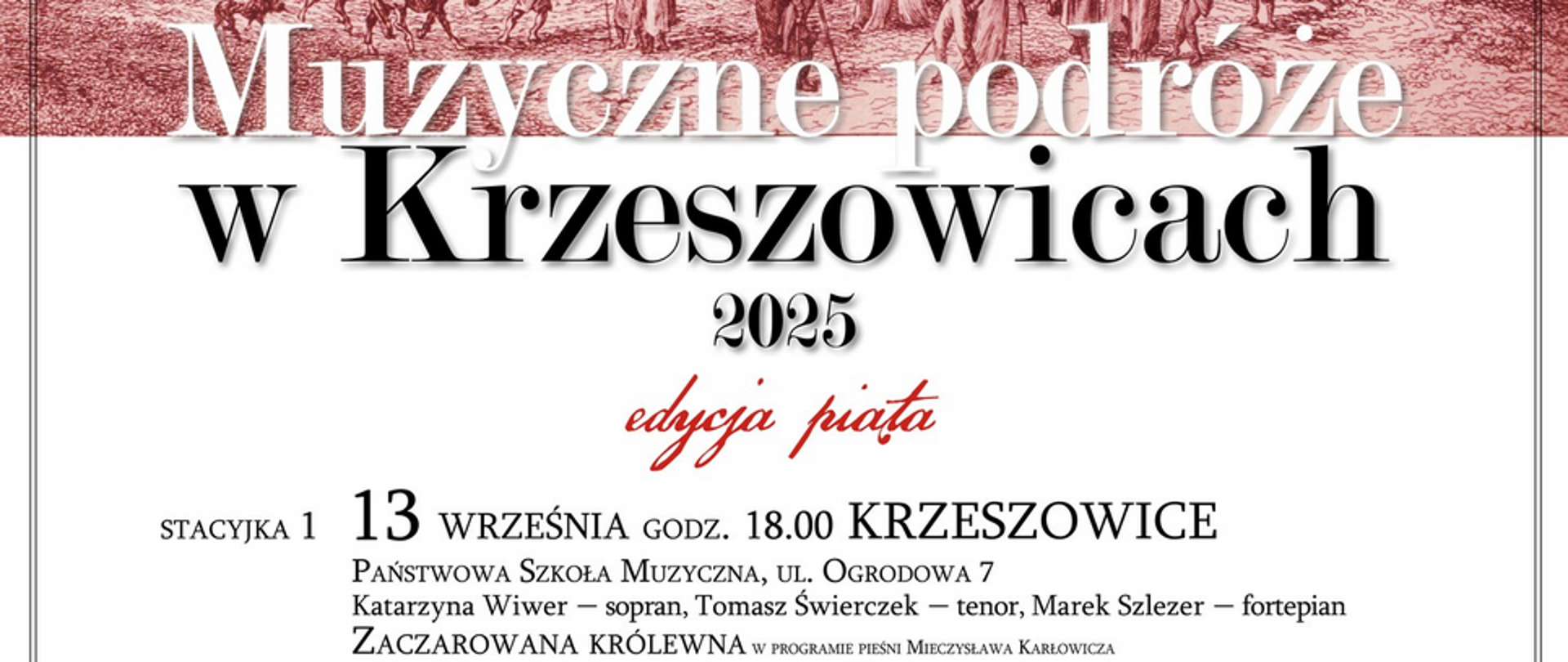 Plakat. Na górze zdjęcie jakiejś historycznej ryciny. Niżej napis: Muzyczne Podróże w Krzeszowicach 2025. edycja piata STACYKA 1 13 WRZEŚNIA GODZ. 18.00 KRZESZOWICE PAŃSTWOWA SZKOŁA MUZYCZNA, UL. OGRODOWA 7 Katarzyna Wiwer - sopran, Tomasz Świerczek - tenor, Marek Szlezer - fortepian ZACZAROWANA KRÓLEWNA W PROGRAMIE PIEŚNI MIECZYSłAWA KARłOWICZA. STACYJKA 2 14 WRZEŚNIA GODZ. 17.00 PACZÓŁTOWICE KOŚCIÓŁ NAWIEDZENIA NMP PACZÓŁTOWICE 14 Zoriana Grzybowska - śpiew i bandura, Artur Grzybowski - recytacja STACYJKA 3, 27 WRZEŚNIA GODZ. 18.45 TENCZYNEK
KOŚCIOŁ ŚW. KATARZYNY, UL. MADRZYKA 21A, Zespół wokalny Art 4: Katarzyna Wiwer, Matylda Staśto, Piotr Windak, Przemysław Bałka
MAŁOPOLSKA Krzeszowicach Organizator: Fundacja Kulturalny Szlak. Partnerzy zadania: Powiat Krakowski, Gmina Krzeszowice, Centrum Kultury i Sportu w Krzeszowicach, Państwowa Szkoła Muzyczna w Krzeszowicach, Klasztor Karmelitów w Czernej, Oficyna Astraia, Patronat honorowy: Burmistrz Gminy Krzeszowice Wacław Gregorczyk. Projekt realizowany ze środków Województwa Małopolskiego oraz Gminy Krzeszowice. Na wszystkie koncerty wstęp wolny. Serdecznie zapraszamy!