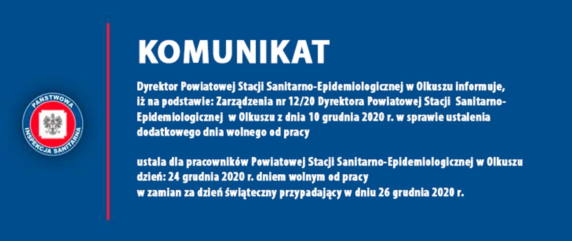 KOMUNIKAT
Dyrektor Powiatowej Stacji Sanitarno-Epidemiologicznej w Olkuszu informuje,
iż na podstawie: Zarządzenia nr 12/20 Dyrektora Powiatowej Stacji Sanitarno-Epidemiologicznej w Olkuszu z dnia 10 grudnia 2020 r. w sprawie ustalenia
dodatkowego dnia wolnego od pracy
ustala dla pracowników Powiatowej Stacji Sanitarno-Epidemiologicznej w Olkuszu dzień: 24 grudnia 2020 r. dniem wolnym od pracy
w zamian za dzień świąteczny przypadający w dniu 26 grudnia 2020 r.
