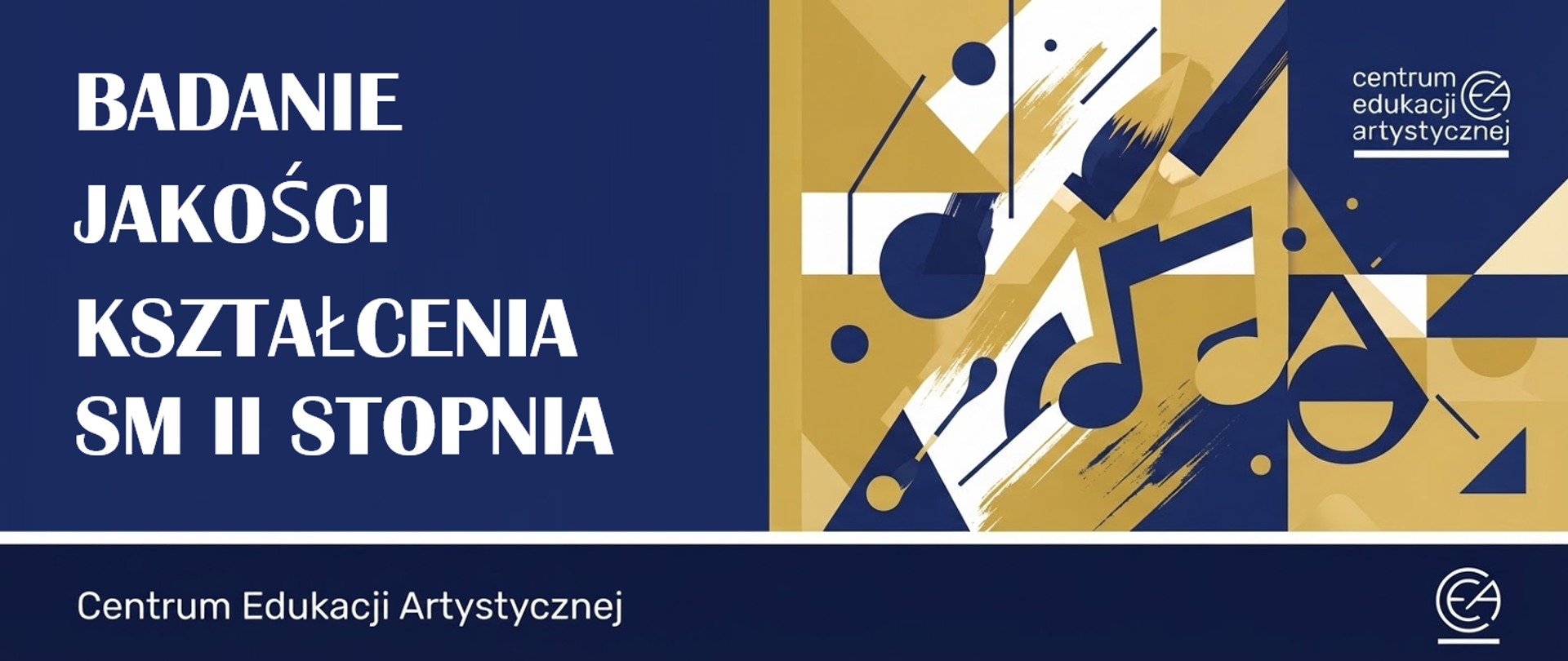 Na grafice widać baner w poziomym formacie, utrzymany w kolorystyce granatowej, złotej, białej i czarnej. Po lewej stronie, na granatowym tle, znajduje się duży biały napis: „BADANIE JAKOŚCI KSZTAŁCENIA SM II STOPNIA”
Po prawej stronie umieszczono abstrakcyjną kompozycję geometryczną z elementami nawiązującymi do muzyki — widoczne są nuty, klawiatura fortepianu oraz dynamiczne, ukośne pociągnięcia pędzla. W górnym prawym rogu znajduje się logo i nazwa „Centrum Edukacji Artystycznej”. W dolnej części banera, na granatowym pasku, widnieje napis „Centrum Edukacji Artystycznej” oraz dodatkowe logo.