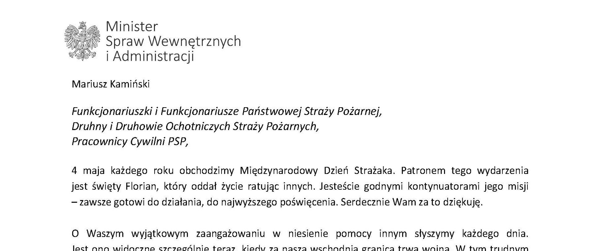 Orzeł‚ w koronie i napis Minister Spraw Wewnętrznych i Administracji
poniżej tekst.
Mariusz Kamiński
Funkcjonariuszki i Funkcjonariusze Państwowej Straży Pożarnej, Druhny i Druhowie Ochotniczych Straży Pożarnych,
Pracownicy Cywilni PSP,
4 maja każdego roku obchodzimy Międzynarodowy Dzień Strażaka. Patronem tego wydarzenia jest święty Florian, który oddał życie ratując innych. Jesteście godnymi kontynuatorami jego misji - zawsze gotowi do działania do najwyższego poświęcenia. Serdecznie Wam za to dziękuję.
O Waszym wyjątkowym zaangażowaniu w niesienie pomocy innym słyszymy każdego dnia. Jest ono widoczne szczególnie teraz, kiedy za naszą wschodnią granicą trwa wojna. W tym trudnym czasie dla Ukrainy Krajowe Centrum Koordynacji Ratownictwa KG PSP stało się koordynatorem dla straży pożarnych z całego świata, które przekazują sprzęt pożarniczy ukraińskim strażakom. Od czasu wybuchu wojny za nasz wschodnią granicą koordynujecie również pomoc udzielaną uchodźcom z Ukrainy na dworcach kolejowych i autobusowych we wszystkich miastach wojewódzkich w Polsce. Bez wytężonej pracy strażaków nie byłoby możliwe także sprawne funkcjonowanie punktów recepcyjnych. Te wszystkie działania to nie tylko Wasza codzienna praca, ale i wspaniałe świadectwo solidarności z obywatelami Ukrainy.
Międzynarodowy Dzień Strażaka to okazja nie tylko do podziękowań, ale także podkreślenia roli Waszej służby w funkcjonowaniu państwa. Zapewniam, że zarówno Państwowa Straż Pożarna, jak i Ochotnicze Straże Pożarne zawsze mogą liczyć na wsparcie ze strony MSWiA. Warto przypomnieć o zmianach, które wprowadziliśmy w ramach Ustawy o Ochotniczych Strażach Pożarnych, o co od dawna zabiegało środowisko OSP. Najważniejszą z nich jest coroczne waloryzowanie świadczenia ratowniczego będącego dodatkiem do emerytury. Wydanych zostało już ponad 30 tys. decyzji o przyznaniu tego dodatku emerytowanym strażakom OSP. Ponadto Państwowa Straż Pożarna została ujęta w nowym programie modernizacji służb mundurowych na lata 2022-2025. To przykłady działań dzięki którym możemy dodatkowo wesprzeć Waszą codzienną niezwykle wymagającą służbę.
Wszystkim Funkcjonariuszkom i Funkcjonariuszom PSP, Druhnom i Druhom OSP oraz Pracownikom Cywilnym PSP z okazji Waszego święta składam życzenia wszelkiej pomyślności oraz wielu sukcesów zarówno w życiu prywatnym, jak i zawodowym. Serdecznie dziękuję za dotychczasowe działania podejmowane na rzecz zapewnienia bezpieczeństwa obywatelom. Niech Wasza służba będzie zawsze źródłem satysfakcji oraz społecznego uznania.
Z wyrazami szacunku
Mariusz Kamiński
Minister Spraw Wewnętrznych i Administracji
i podpis
