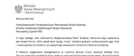 Orzeł‚ w koronie i napis Minister Spraw Wewnętrznych i Administracji
poniżej tekst.
Mariusz Kamiński
Funkcjonariuszki i Funkcjonariusze Państwowej Straży Pożarnej, Druhny i Druhowie Ochotniczych Straży Pożarnych,
Pracownicy Cywilni PSP,
4 maja każdego roku obchodzimy Międzynarodowy Dzień Strażaka. Patronem tego wydarzenia jest święty Florian, który oddał życie ratując innych. Jesteście godnymi kontynuatorami jego misji - zawsze gotowi do działania do najwyższego poświęcenia. Serdecznie Wam za to dziękuję.
O Waszym wyjątkowym zaangażowaniu w niesienie pomocy innym słyszymy każdego dnia. Jest ono widoczne szczególnie teraz, kiedy za naszą wschodnią granicą trwa wojna. W tym trudnym czasie dla Ukrainy Krajowe Centrum Koordynacji Ratownictwa KG PSP stało się koordynatorem dla straży pożarnych z całego świata, które przekazują sprzęt pożarniczy ukraińskim strażakom. Od czasu wybuchu wojny za nasz wschodnią granicą koordynujecie również pomoc udzielaną uchodźcom z Ukrainy na dworcach kolejowych i autobusowych we wszystkich miastach wojewódzkich w Polsce. Bez wytężonej pracy strażaków nie byłoby możliwe także sprawne funkcjonowanie punktów recepcyjnych. Te wszystkie działania to nie tylko Wasza codzienna praca, ale i wspaniałe świadectwo solidarności z obywatelami Ukrainy.
Międzynarodowy Dzień Strażaka to okazja nie tylko do podziękowań, ale także podkreślenia roli Waszej służby w funkcjonowaniu państwa. Zapewniam, że zarówno Państwowa Straż Pożarna, jak i Ochotnicze Straże Pożarne zawsze mogą liczyć na wsparcie ze strony MSWiA. Warto przypomnieć o zmianach, które wprowadziliśmy w ramach Ustawy o Ochotniczych Strażach Pożarnych, o co od dawna zabiegało środowisko OSP. Najważniejszą z nich jest coroczne waloryzowanie świadczenia ratowniczego będącego dodatkiem do emerytury. Wydanych zostało już ponad 30 tys. decyzji o przyznaniu tego dodatku emerytowanym strażakom OSP. Ponadto Państwowa Straż Pożarna została ujęta w nowym programie modernizacji służb mundurowych na lata 2022-2025. To przykłady działań dzięki którym możemy dodatkowo wesprzeć Waszą codzienną niezwykle wymagającą służbę.
Wszystkim Funkcjonariuszkom i Funkcjonariuszom PSP, Druhnom i Druhom OSP oraz Pracownikom Cywilnym PSP z okazji Waszego święta składam życzenia wszelkiej pomyślności oraz wielu sukcesów zarówno w życiu prywatnym, jak i zawodowym. Serdecznie dziękuję za dotychczasowe działania podejmowane na rzecz zapewnienia bezpieczeństwa obywatelom. Niech Wasza służba będzie zawsze źródłem satysfakcji oraz społecznego uznania.
Z wyrazami szacunku
Mariusz Kamiński
Minister Spraw Wewnętrznych i Administracji
i podpis
