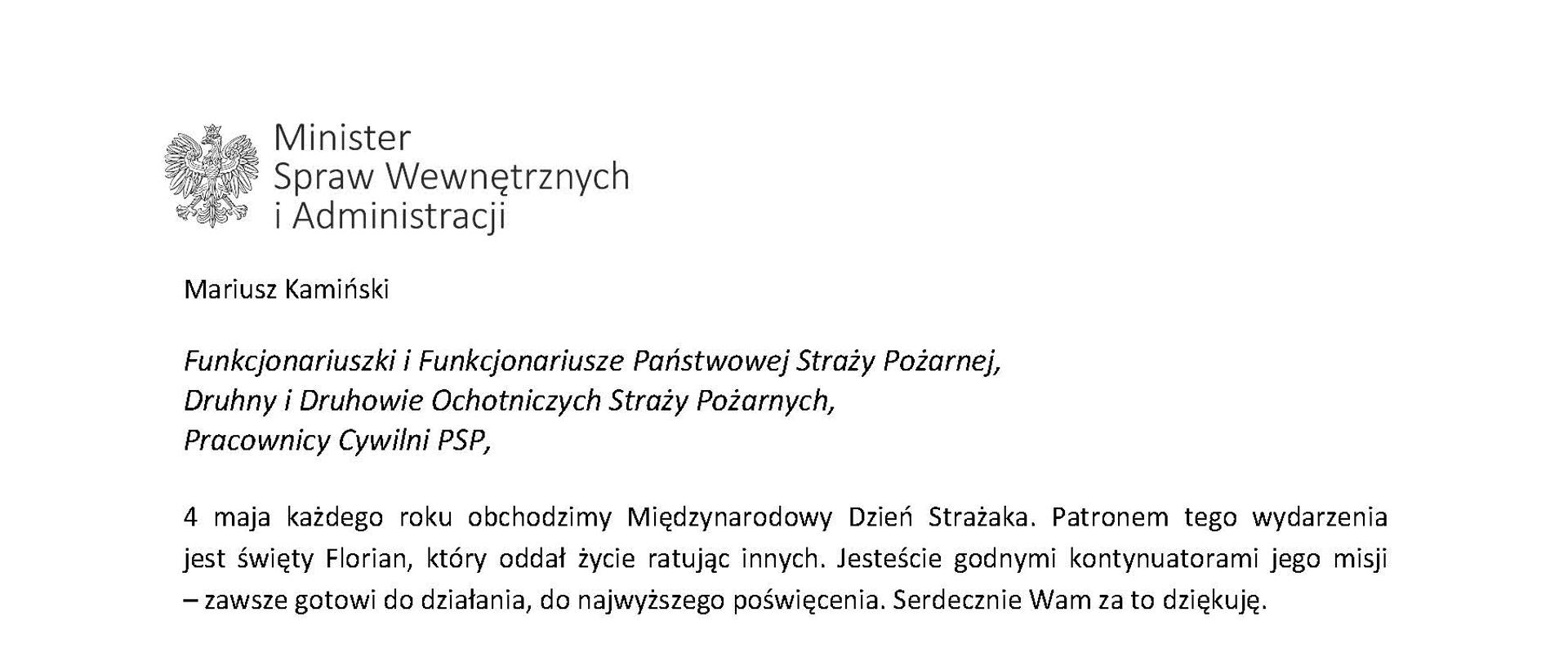 Orzeł w koronie i napis Minister Spraw Wewnętrznych i Administracji
poniżej tekst.
Mariusz Kamiński
Funkcjonariuszki i Funkcjonariusze Państwowej Straży Pożarnej, Druhny i Druhowie Ochotniczych Straży Pożarnych,
Pracownicy Cywilni PSP,
4 maja każdego roku obchodzimy Międzynarodowy Dzień Strażaka. Patronem tego wydarzenia jest święty Florian, który oddał życie ratując innych. Jesteście godnymi kontynuatorami jego misji
– zawsze gotowi do działania, do najwyższego poświęcenia. Serdecznie Wam za to dziękuję.
O Waszym wyjątkowym zaangażowaniu w niesienie pomocy innym słyszymy każdego dnia. Jest ono widoczne szczególnie teraz, kiedy za naszą wschodnią granicą trwa wojna. W tym trudnym czasie dla Ukrainy Krajowe Centrum Koordynacji Ratownictwa KG PSP stało się koordynatorem dla straży pożarnych z całego świata, które przekazują sprzęt pożarniczy ukraińskim strażakom. Od czasu wybuchu wojny za naszą wschodnią granicą koordynujecie również pomoc udzielaną uchodźcom z Ukrainy na dworcach kolejowych i autobusowych we wszystkich miastach wojewódzkich w Polsce. Bez wytężonej pracy strażaków nie byłoby możliwe także sprawne funkcjonowanie punktów recepcyjnych. Te wszystkie działania to nie tylko Wasza codzienna praca, ale i wspaniałe świadectwo solidarności z obywatelami Ukrainy.
Międzynarodowy Dzień Strażaka to okazja nie tylko do podziękowań, ale także podkreślenia roli Waszej służby w funkcjonowaniu państwa. Zapewniam, że zarówno Państwowa Straż Pożarna, jak i Ochotnicze Straże Pożarne zawsze mogą liczyć na wsparcie ze strony MSWiA. Warto przypomnieć o zmianach, które wprowadziliśmy w ramach Ustawy o Ochotniczych Strażach Pożarnych, o co od dawna zabiegało środowisko OSP. Najważniejszą z nich jest coroczne waloryzowanie świadczenia ratowniczego będącego dodatkiem do emerytury. Wydanych zostało już ponad 30 tys. decyzji o przyznaniu tego dodatku emerytowanym strażakom OSP. Ponadto Państwowa Straż Pożarna została ujęta w nowym programie modernizacji służb mundurowych na lata 2022-2025. To przykłady działań, dzięki którym możemy dodatkowo wesprzeć Waszą codzienną, niezwykle wymagającą służbę.
Wszystkim Funkcjonariuszkom i Funkcjonariuszom PSP, Druhnom i Druhom OSP oraz Pracownikom Cywilnym PSP z okazji Waszego święta składam życzenia wszelkiej pomyślności oraz wielu sukcesów zarówno w życiu prywatnym, jak i zawodowym. Serdecznie dziękuję za dotychczasowe działania podejmowane na rzecz zapewnienia bezpieczeństwa obywatelom. Niech Wasza służba będzie zawsze źródłem satysfakcji oraz społecznego uznania.
Z wyrazami szacunku
Mariusz Kamiński
Minister Spraw Wewnętrznych i Administracji
i podpis
