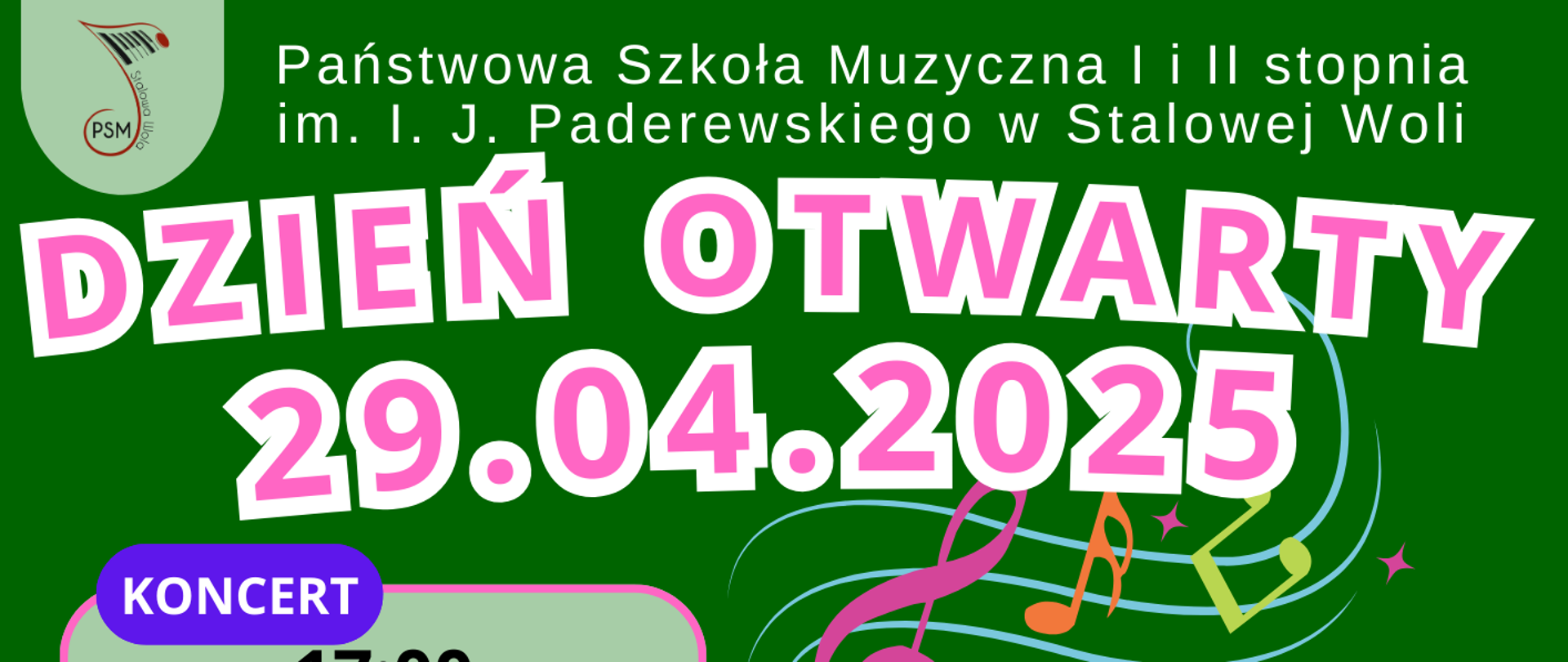 Plakat informujący o Dniu Otwartym w Państwowej Szkole Muzycznej I i II stopnia imienia I. J. Paderewskiego w Stalowej Woli, który odbędzie się 29 kwietnia 2025 roku. Tło plakatu jest zielone z kolorowymi nutami i grafiką instrumentów. Na górze umieszczono nazwę szkoły, a pod nią duży napis „Dzień Otwarty 29.04.2025” w kolorze różowym z białym obramowaniem. Po lewej stronie znajduje się informacja o koncercie: godzina 17:00 w sali koncertowej. Po prawej stronie widnieje blok z godziną 18:00–19:00, oznaczający czas trwania lekcji otwartych. Poniżej znajduje się lista nauczycieli i instrumentów z przypisanymi salami: flet – mgr Bogdan Płóciennik (sala 21), klarnet – mgr Janusz Turek (sala 22), saksofon – mgr Daniel Rogowski (sala 23), trąbka – mgr Kacper Bem (sala 27), puzon – mgr Paweł Turek (sala 18), akordeon – mgr Janusz Kutyła (sala 5), perkusja – mgr Szymon Pater (sala perkusyjna), skrzypce – mgr Maja Czekaj (sala 24) oraz mgr Przemysław Czekaj (sala 29), altówka – mgr Maciej Woch (sala 12), wiolonczela – mgr Izabela Zagórska-Łacny (sala 9), kontrabas – mgr Wojciech Front (sala 7), gitara – mgr Grzegorz Wziątka (sala 17), fortepian – mgr Elżbieta Turek (sala 2), rytmika – mgr Iwona Barańska (sala 8), śpiew – mgr Tomasz Piluchowski (sala kameralna). Kolory czcionek są różne w zależności od instrumentu, a całość utrzymana jest w kolorowej, muzycznej stylistyce.