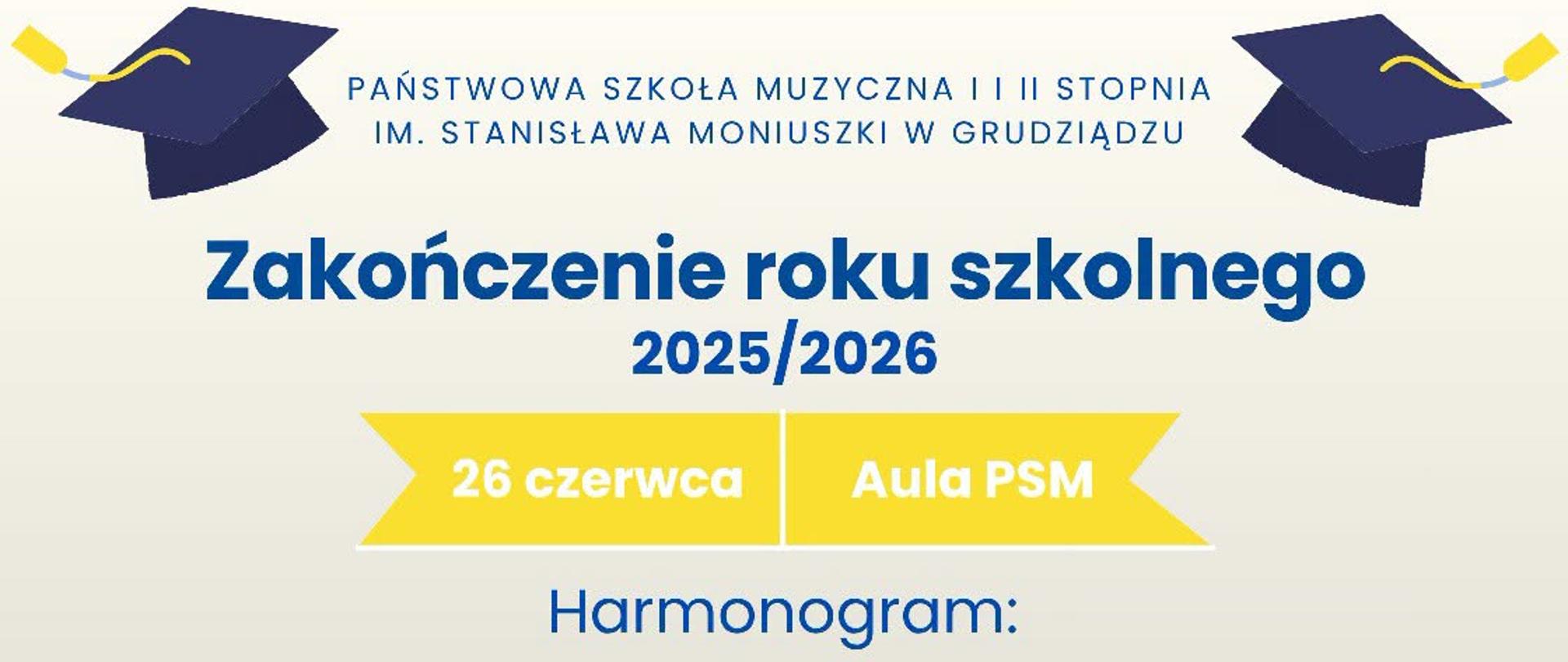 Plakat informujący o zakończeniu roku szkolnego 2025/2026 w Państwowej Szkole Muzycznej I i II stopnia im. Stanisława Moniuszki w Grudziądzu. Na jasnym tle umieszczono dwa granatowe birety. W centralnej części znajduje się tytuł „Zakończenie roku szkolnego 2025/2026” oraz informacja o terminie i miejscu wydarzenia: 26 czerwca, aula PSM. Poniżej zamieszczono harmonogram uroczystości: o 16:00 dla klas I–III cyklu sześcioletniego i I–II cyklu czteroletniego; o 17:00 dla klas IV–V cyklu sześcioletniego, III cyklu czteroletniego oraz klas I–V szkoły II stopnia; o 18:00 dla absolwentów szkoły I i II stopnia, klas VI cyklu sześcioletniego, IV cyklu czteroletniego oraz klasy VI szkoły II stopnia. Kolorystyka plakatu utrzymana jest w odcieniach granatu, bieli i żółci.