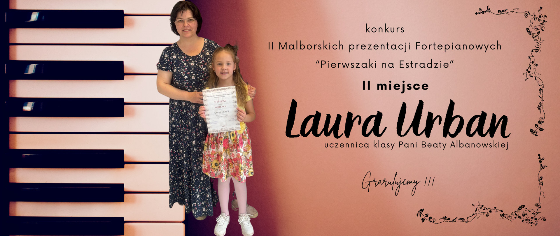 Po lewej stronie pionowo, klawiatura fortepianu, dalej postać kobiety w ciemnych, krótkich włosach, z uśmiechem na ustach i okularach na nosie. Ubrana jest w ciemną długą sukienkę w drobne kwiatki. Dłonie ma oparte ma ramionach małej dziewczynki, w długich włosach upiętych w kitkę. Przed sobą trzyma dyplom. Ma na sobie żółtą bluzkę krótkim rękawem i spódniczkę do kolan czerwoną w kwiaty, na nogach białe adidasy. po prawej stronie napisy: II Malborskich prezentacji Fortepianowych „pierwszaki na estradzie” II miejsce Laura Urban uczennica klasy Pani Beaty Albanowskiej. Gratulujemy!