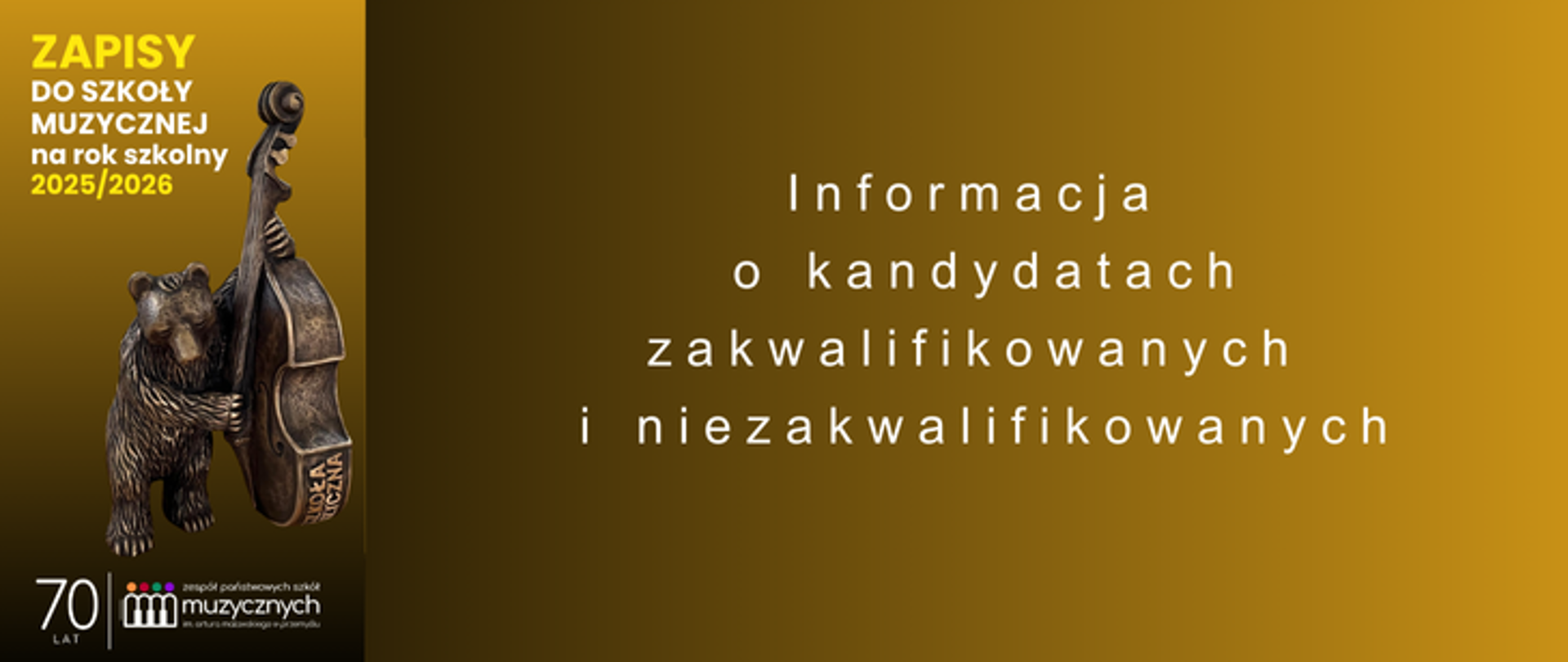 Na plakacie widnieje ogłoszenie dotyczące zapisów do szkoły muzycznej na rok szkolny 2025/2026. Po lewej stronie znajduje się pionowy pas w kolorze ciemnożółtym, na którym umieszczono napis: „ZAPISY DO SZKOŁY MUZYCZNEJ na rok szkolny 2025/2026”. Poniżej znajduje się rzeźba przedstawiająca szkolnego misia trzymającego kontrabas. Pod nią widnieje informacja o 70-leciu szkoły oraz logotyp Zespołu Państwowych Szkół Muzycznych im. A. Malawskiego.
Tło plakatu przechodzi płynnie od ciemnobrązowego po lewej stronie do złotego po prawej. Na środku, na jednolitym tle, umieszczony jest biały tekst informacyjny w układzie centralnym:
„Informacja
o kandydatach
zakwalifikowanych
i niezakwalifikowanych”.
Całość ma elegancki, spokojny charakter, podkreślający rangę i powagę instytucji edukacyjnej, jaką jest szkoła muzyczna.
