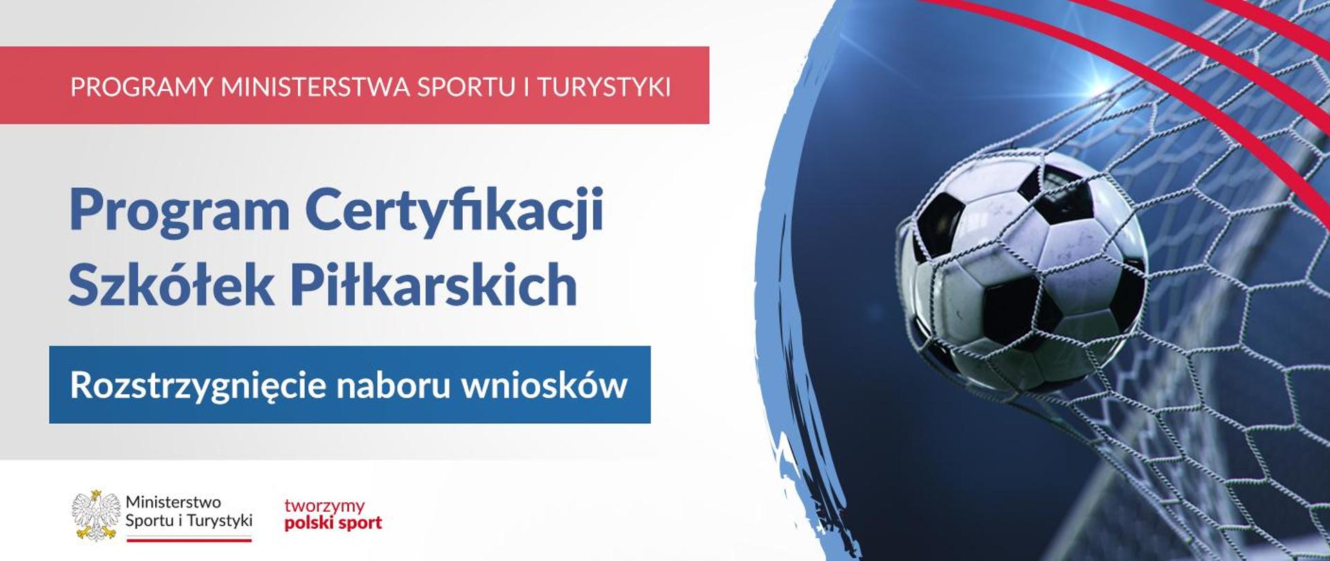 Grafika. Z lewej strony: na górze czerwony pasek z białym napisem PROGRAMY MINISTERSTWA SPORTU I TURYSTYKI. Niżej na jasnym tle granatowy napis: Program Certyfikacji Szkółek Piłkarskich. Niżej na granatowym tle biały napis: Rozstrzygnięcie naboru wniosków. Na dole na białym pasku logotypy MSiT oraz "tworzymy polski sport". Z prawej strony piłka wpadająca do siatki.