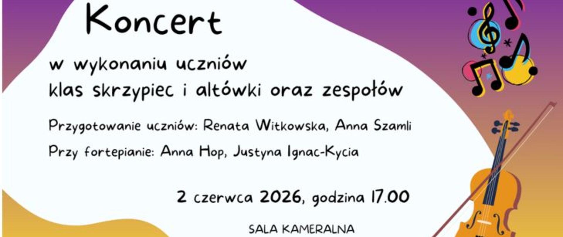 Plakat zapowiadający koncert w wykonaniu uczniów klas skrzypiec i altówki oraz zespołów, który odbył się 2 czerwca 2026 roku o godzinie 17:00 w Sali Kameralnej. Informacje na plakacie wskazują, że za przygotowanie uczniów odpowiadały Renata Witkowska i Anna Szamli, natomiast przy fortepianie towarzyszyły im Anna Hop oraz Justyna Ignac-Kycia. Tekst został napisany czarną czcionką przypominającą pismo odręczne i umieszczony na białym tle o falistych kształtach. Tło to otaczają fioletowe i pomarańczowo-żółte gradientowe wzory w rogach grafiki. W prawym górnym rogu widoczna jest kolorowa ilustracja przedstawiająca nuty oraz klucz wiolinowy na tle barwnych kół, a w prawym dolnym rogu umieszczono rysunek skrzypiec lub altówki wraz ze smyczkiem.