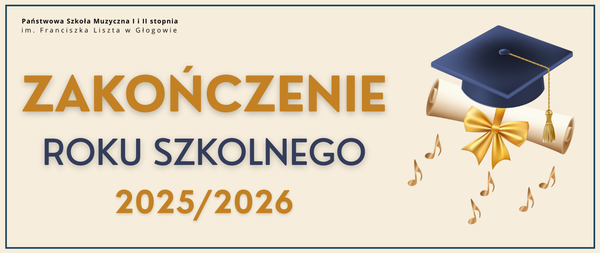 Pozioma grafika na jasnobeżowym tle. Dookoła cienkie granatowe obramowanie. W lewym górnym rogu czarny napis: „Państwowa Szkoła Muzyczna I i II stopnia im. Franciszka Liszta w Głogowie”. Centralnie duży napis „ZAKOŃCZENIE” w złotym kolorze, poniżej „ROKU SZKOLNEGO” w granacie oraz złote „2025/2026”. Po prawej grafika: granatowy biret na zwiniętym dyplomie ze złotą wstążką, poniżej złote symbole nut. 