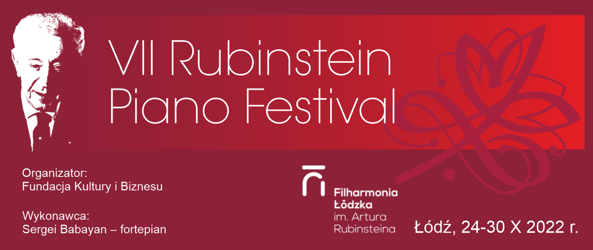 Grafika przedstawia po lewej stronie na bordowym tle podobiznę Artura Rubinsteina. Pośrodku białymi literami zapisany jest tytuł wydarzenia VII Rubinstein Piano Festival. Pod spodem, po lewej stronie, białą czcionką opisany jest organizator wydarzenia Fundacja Kultury i Biznesu, wykonawca Sergei Babayan grający na fortepianie. Po prawej stronie widnieje logo Filharmonii Łódzkiej im. Artura Rubinsteina w białym kolorze oraz data i miejsce wydarzenia Łódź 24-30 X 2022 r. zapisane białymi literami.