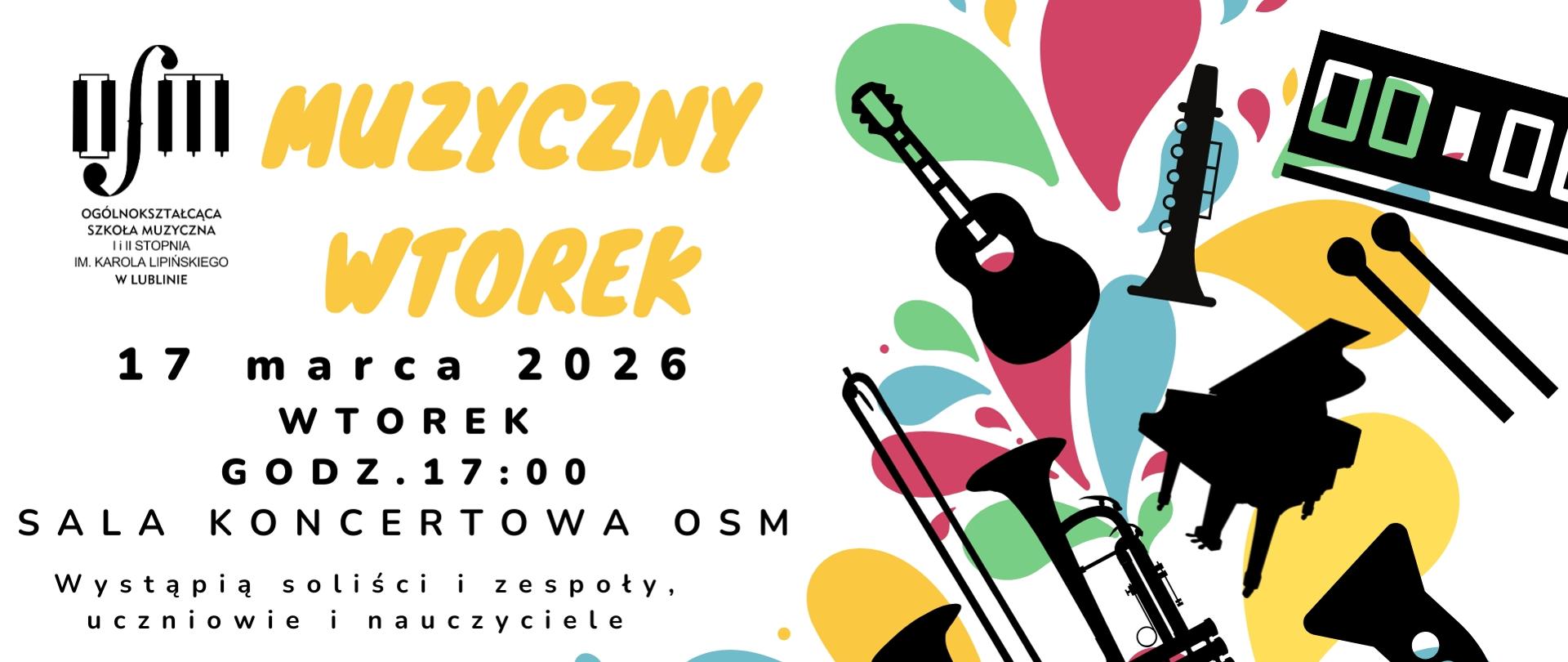 Plakat zapowiada koncert z cyklu "Muzyczny wtorek", który odbędzie się w dniu 17 marca 2026 r. o godzinie 17:00 w sali koncertowej Ogólnokształcącej Szkoły Muzycznej I i II st. im. Karola Lipińskiego w Lublinie. Wystąpią soliści, zespoły, uczniowie i nauczyciele. Na białym tle umieszczono żółte i czarne napisy opisujące nazwę wydarzenia jego termin i miejsce. W lewym górnym rogu wstawiono czarne logo Ogólnokształcącej Szkoły Muzycznej I i II st. im. Karola Lipińskiego w Lublinie. Z prawej strony umieszczono grafiki przedstawiające instrumenty muzyczne w kolorze czarnym, które rozrzucone są na tle kolorowych plam barwy zielonej, czerwonej, żółtej i niebieskiej. W dolnym lewym rogu na czerwonym tle, czarnymi literami wypisano "Zapraszamy".