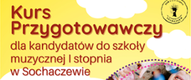 Plakat w kolorze żółtym. Na plakacie białe chmurki, i dwa owalne zdjęcia przedstawiające roześmiane dzieci o osobę grającą na tamburynie. W lewym górnym rogu logo szkoły. Na plakacie informacje: Kurs przygotowawczy dla kandydatów do szkoły muzycznej I stopnia w Sochaczewie. Kurs będzie odbywał się w każdą sobotę w godz. 13.00-13.45 od 15 kwietnia do 20 maja 2023 r. Sala 39 ul. Głowackiego 2 w Sochaczewie, siedziba PSM I i II st. im. F. Chopina w Sochaczewie. Zapisy pod numerem 46-86 22 062 lub mailowo pod adresem sekretariat@psmsochaczew.pl