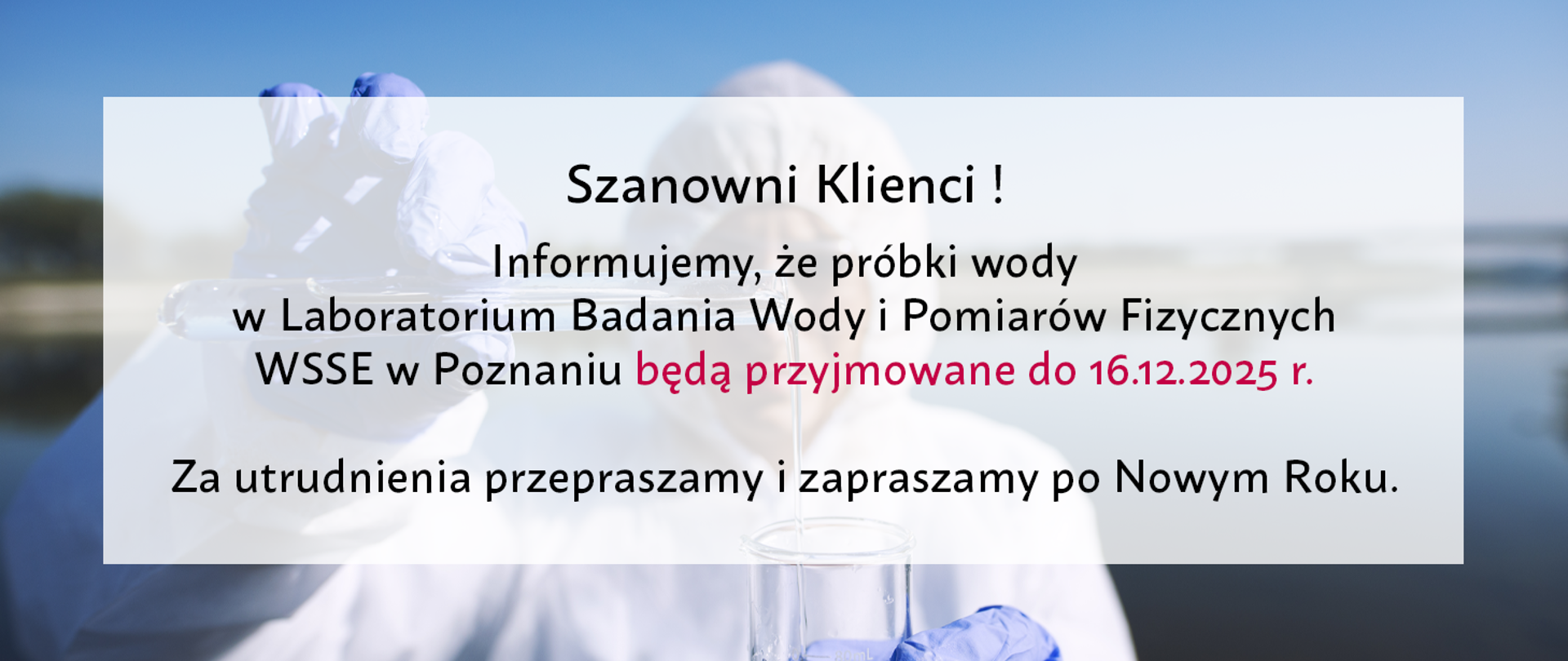 Szanowni Klienci ! Informujemy, że próbki wody w Laboratorium Badania Wody i Pomiarów Fizycznych WSSE w Poznaniu będą przyjmowane do 16.12.2025 r.
Za utrudnienia przepraszamy i zapraszamy po Nowym Roku