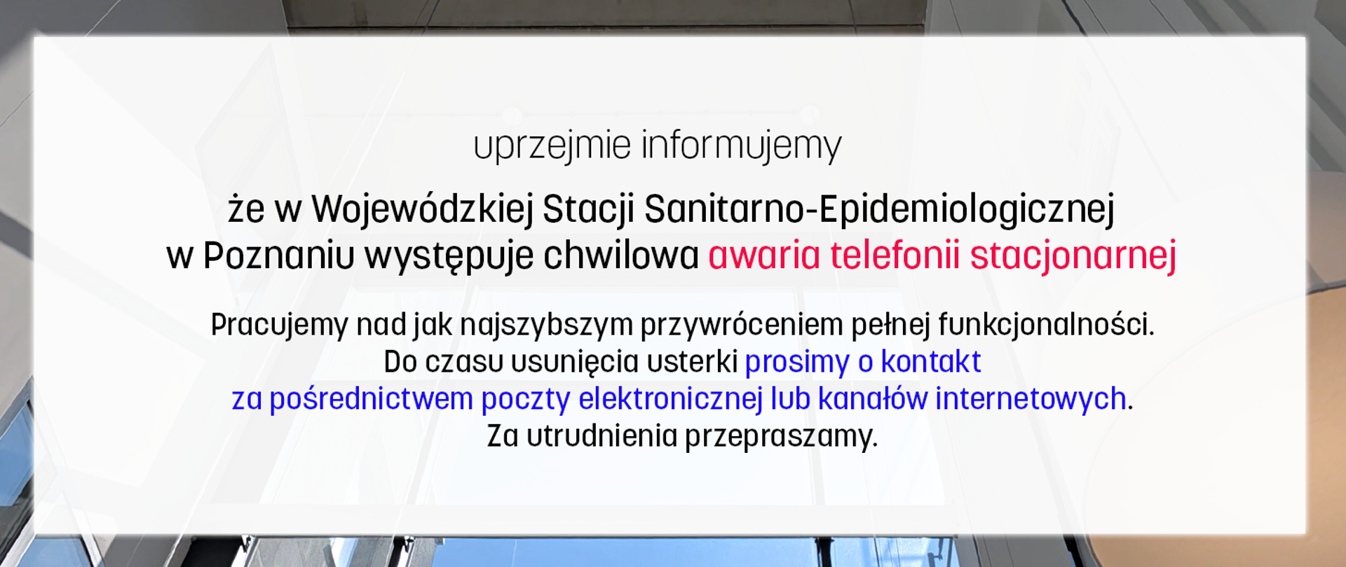 Uprzejmie informujemy, że w Wojewódzkiej Stacji Sanitarno-Epidemiologicznej w Poznaniu występuje chwilowa awaria telefonii stacjonarnej. Pracujemy nad jak najszybszym przywróceniem pełnej funkcjonalności.
Do czasu usunięcia usterki prosimy o kontakt za pośrednictwem poczty elektronicznej lub kanałów internetowych.
Za utrudnienia przepraszamy.