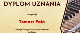 Dyplom uznania za wyróżniający akompaniament otrzymuje Tomasz Pala w drugim Ogólnopolskim Konkursie Instrumentalnym dla uczniów szkół muzycznych pierwszego i drugiego stopnia VIRTUOSO! w Toruniu w dniach od piętnastego do trzydziestego kwietnia dwa tysiące dwudziestego czwartego roku.
