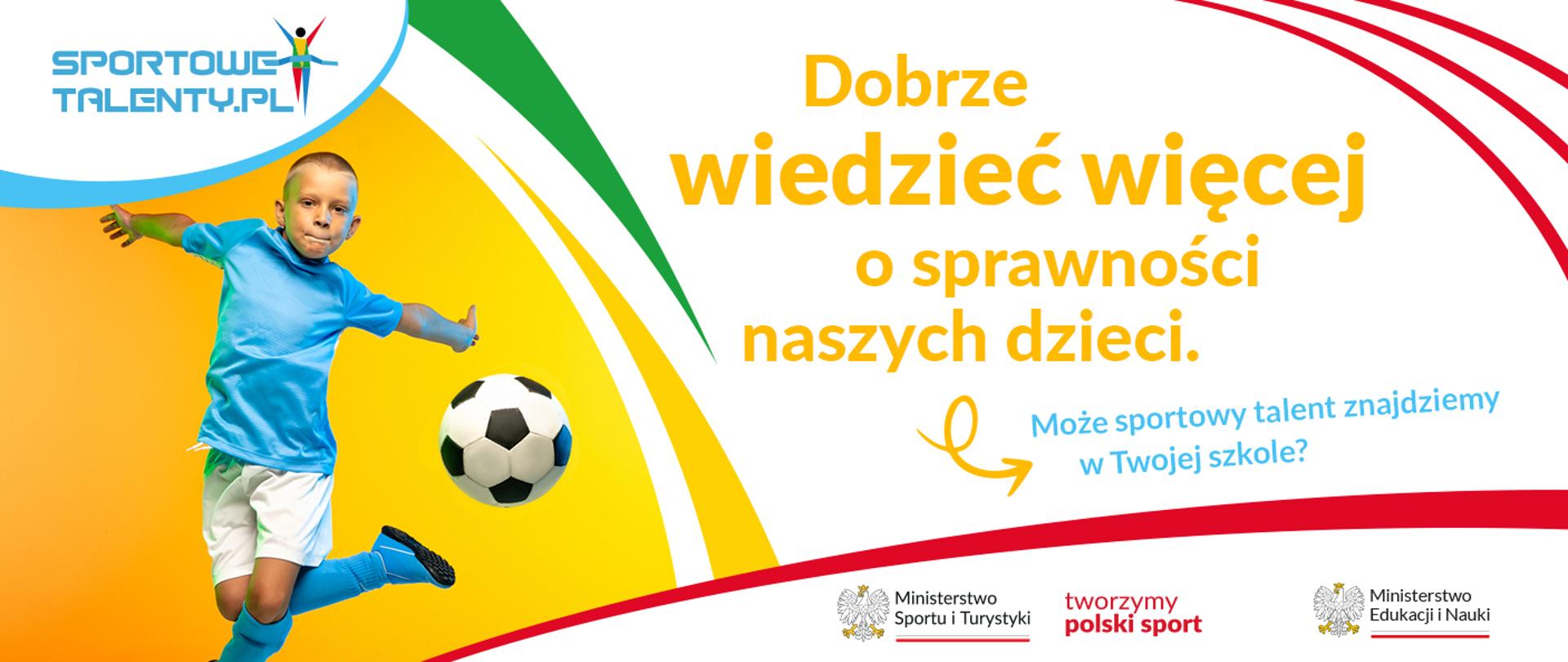 Biało-żółta grafika z napisem: Dobrze wiedzieć więcej o sprawności naszych dzieci. Jaki sportowy talent znajdziemy w Twojej szkole? Nad napisem są trzy czerwone łuki, a pod nim logotypy Ministerstwa Sportu i Turystyki z orłem i hasłem tworzymy polski sport oraz logotyp Ministerstwa Edukacji i Nauki z orłem. W lewym górnym rogu jest napis: Sportowe Talenty. Pod napisem jest zdjęcie chłopca w niebiesko-białym stroju sportowym, który odbija piłkę do piłki nożnej.