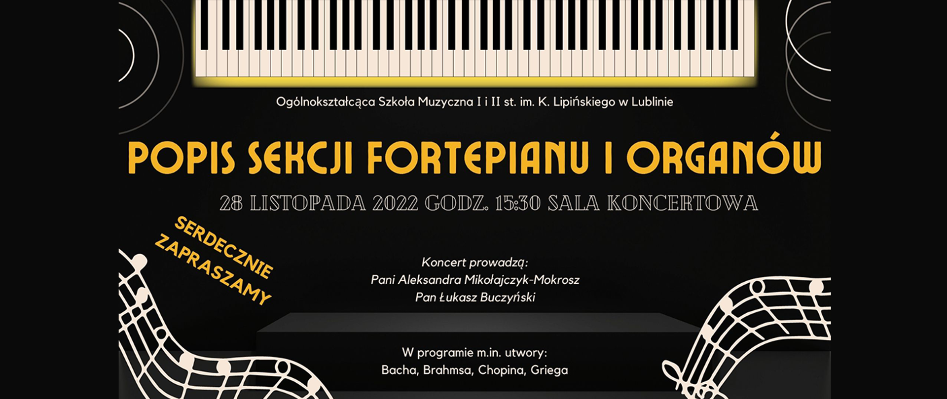 Grafika przedstawia informacje na temat popisu sekcji fortepianu i organów. Na górze znajdują się klawisze pianina, poniżej duży żółty napis: Popis sekcji fortepianu i organów. Niżej 28 listopada 2022 godz. 15:30 Sala koncertowa, Serdecznie zapraszamy, Koncert poprowadzą Pani Aleksandra Mikołajczyk-Mokrosz, Pan Łukasz Buczyński. W programie m.in. utwory: Bacha, Brahmsa, Chopina, Greiga. Na czarnym tle grafiki w pustych przestrzeniach wstawione białe grafiki pięciolinii z nutami. 