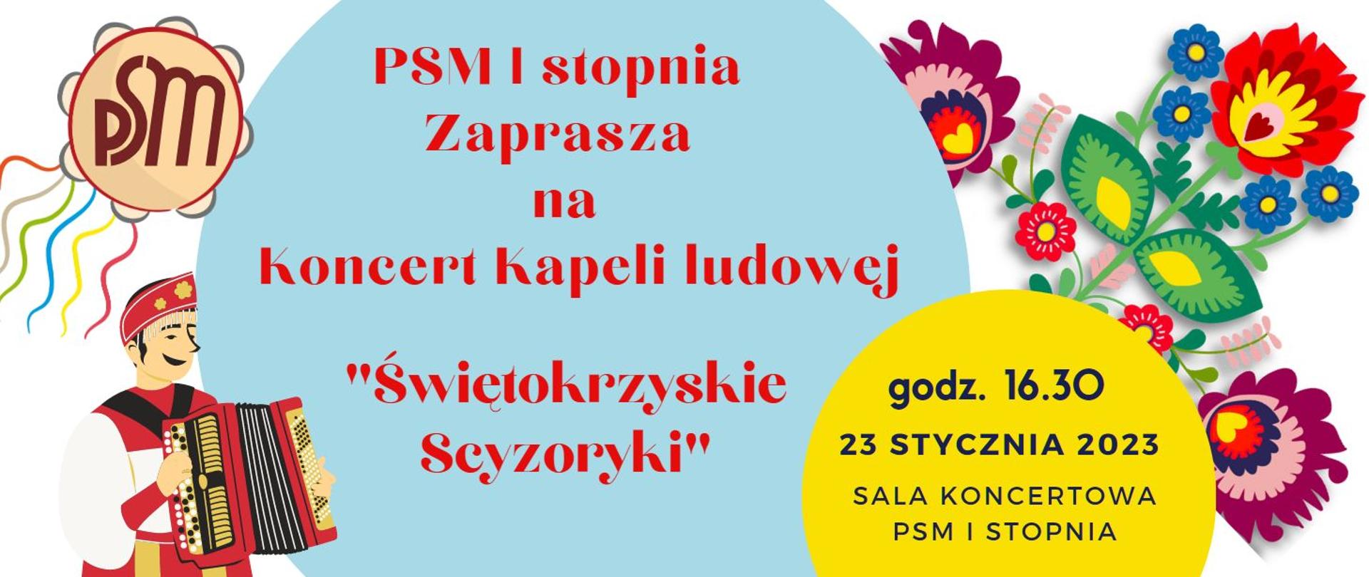 plakat graficzny- białe tło na którym są dwa tła w kształcie poła, w kole niebieskim czerwony napis PSM I stopnia Zaprasza na Koncert Kapeli ludowej "Świętokrzyskie scyzoryki" , w żółtym napis czarny godz. 16.30, 23 stycznia 2023, sala koncertowa PSM I stopnia. W lewym górnym rogu tamburyn a w nim logo PSM , lewy dolny róg - postać człowieka ubranego na ludowo grającego na akordeonie, w prawym rogu plakatu kolorowe kwiaty - ludowy wzór. 