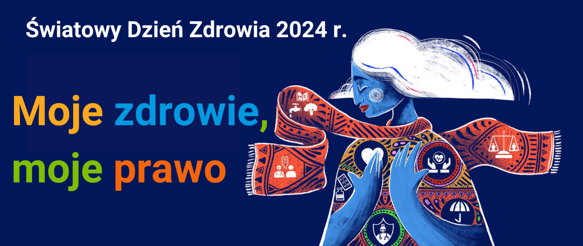prostokąt; granatowe tło, po prawej stronie rysunek postaci kobiety - Pani Ziemia - na jej ubraniu i na szalu, który owija jej szyję ikony dot. zdrowia - woda, komunikacja lekarz-pacjent, leki i szczepionki, ochrona zdrowia, równe traktowanie i równy dostęp do usług zdrowotnych. Po lewej stronie napis "Moje zdrowie, moje prawo" - to hasło obchodów Światowego Dnia Zdrowia w 2024 r., na górze obrazka napis "Światowy Dzień Zdrowia 2024"