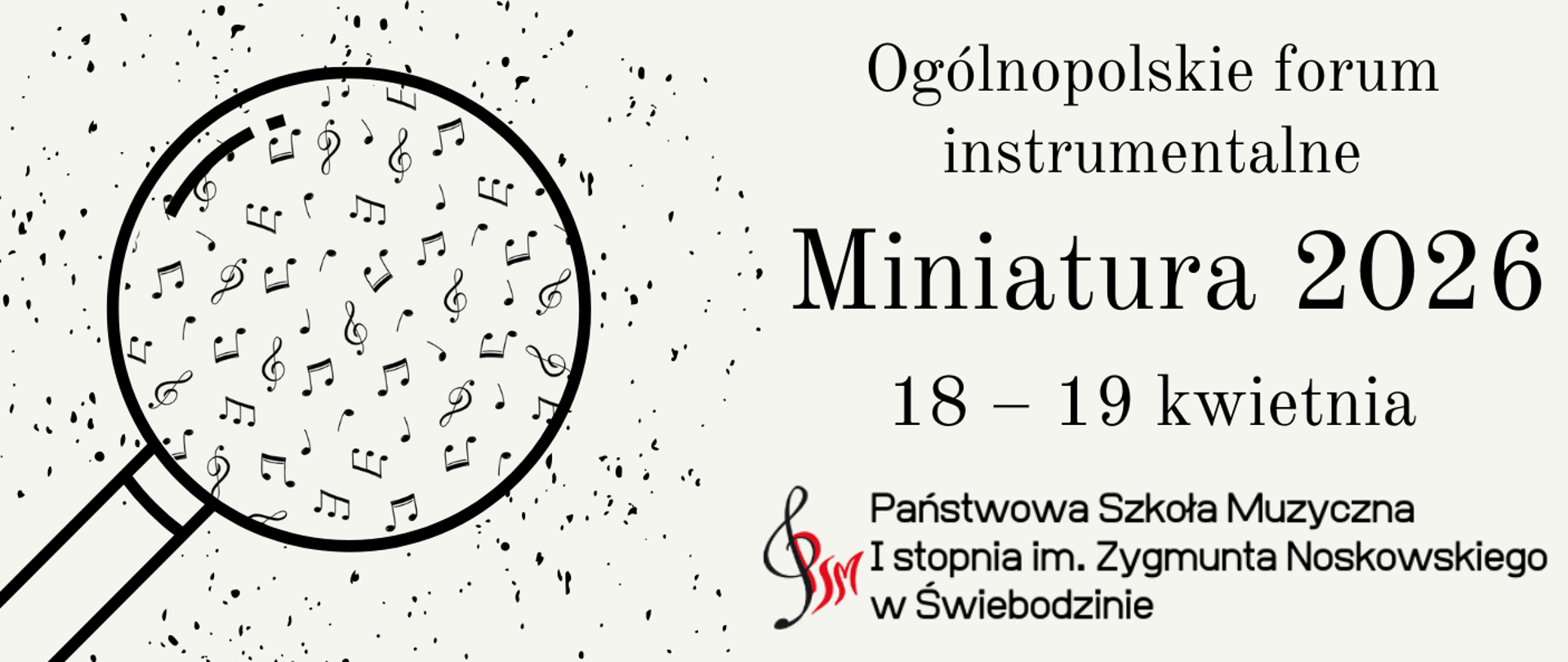Plakat informujący o wydarzeniu „Ogólnopolskie forum instrumentalne – Miniatura 2026”, które odbędzie się w dniach 18–19 kwietnia w Państwowej Szkole Muzycznej I stopnia im. Zygmunta Noskowskiego w Świebodzinie.
Po lewej stronie widoczna jest graficzna ilustracja lupy, w której powiększeniu znajdują się liczne symbole nut i znaków muzycznych. Tło plakatu jest jasne, z delikatnymi, rozproszonymi czarnymi plamkami tworzącymi dekoracyjny efekt.
Po prawej stronie umieszczono tekst: u góry napis „Ogólnopolskie forum instrumentalne”, poniżej dużym, wyraźnym krojem „Miniatura 2026”, a pod nim datę „18–19 kwietnia”. W dolnej części znajduje się nazwa organizatora – Państwowa Szkoła Muzyczna I stopnia im. Zygmunta Noskowskiego w Świebodzinie – wraz z elementem graficznym w kształcie klucza wiolinowego.