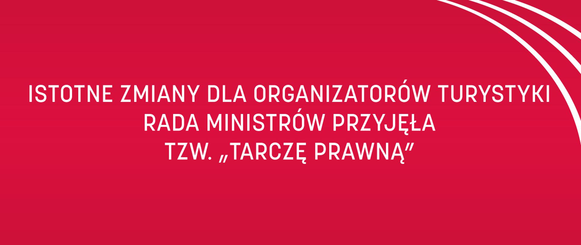 Zdjęcie przedstawia grafikę z białymi napisami na czerwonym tle: Istotne zmiany dla organizatorów turystyki - Rada Ministrów przyjęła tzw. „tarczę prawną”. W prawym górnym rogu znajdują się trzy równoległe względem siebie białe łuki.