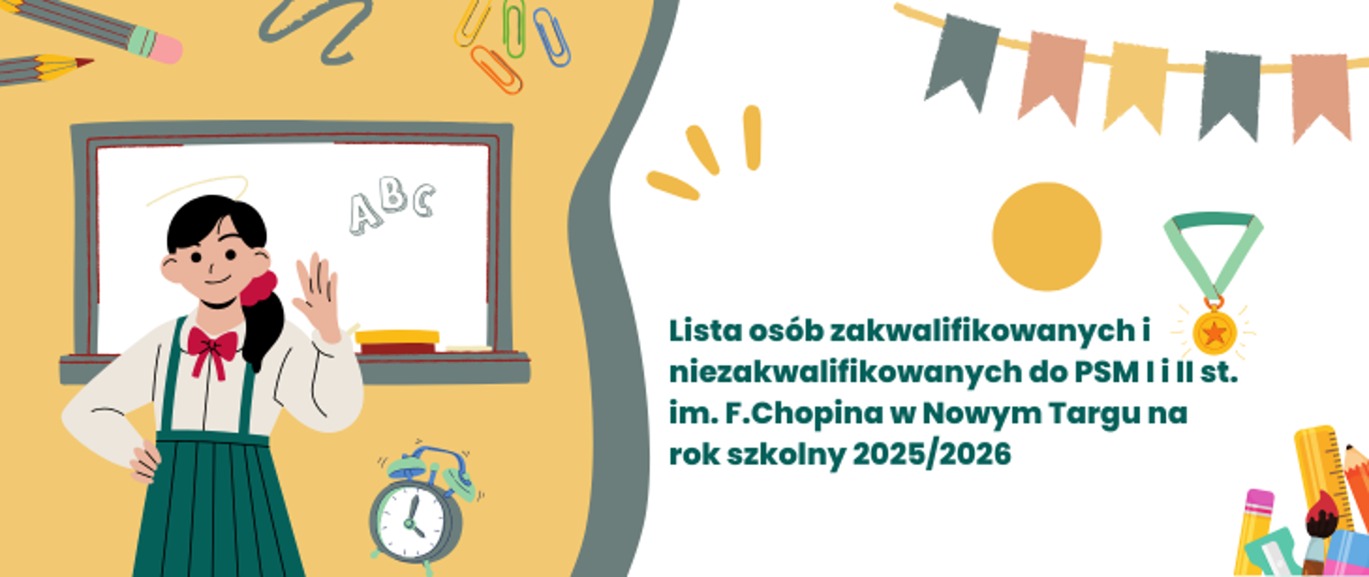 Tło o kolorystyce żółto-białej. Po lewej stronie do połowy żółte tło na nim rysunek dziewczynki, która macha jedna ręką drugą podpiera bok, za rysunkową dziewczynką tablica szkolna z napisem ABC, w tle spinacze, ołówki w dole budzik. Na środku szary ślaczek. Po prawej stronie białe tło. Na nim w górnej części chorągiewki, żółte kółko oraz zloty medal, w dolnym prawym rogu, ołówek, linijka, strugawka, gumka. Na środku białego tła napis Lista osób zakwalifikowanych i niezakwalifikowanych do PSM I i II st. im. Fryderyka Chopina w Nowym targu na rok szkolny 2025/2026.