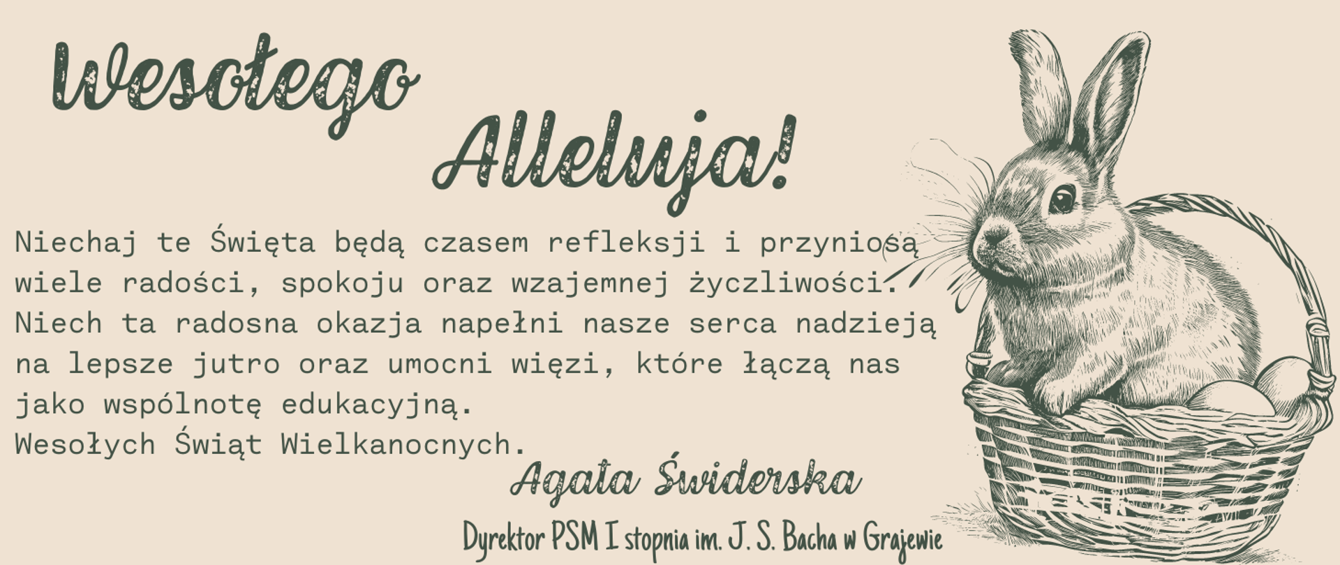Kartka świąteczna w rustykalnej tonacji z następującym tekstem: Wesołego Alleluja, Niechaj te Święta będą czasem refleksji i przyniosą wiele radości, spokoju oraz wzajemnej życzliwości. Niech ta radosna okazja napełni nasze serca nadzieją na lepsze jutro oraz umocni więzi, które łączą nas jako wspólnotę edukacyjną. Wesołych Świąt Wielkanocnych. Agata Świderska, Dyrektor PSM I stopnia im. J. S. Bacha w Grajewie. Po prawej stronie grafika królika w koszyczku z jajkami. 