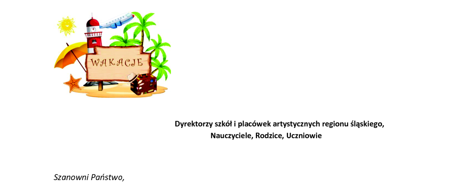 Dyrektorzy szkół i placówek artystycznych regionu śląskiego,
Nauczyciele, Rodzice, Uczniowie
Szanowni Państwo,
nadszedł czas upragnionych wakacji, z tej okazji składam podziękowania Dyrektorom,
Nauczycielom oraz Pracownikom szkół i placówek artystycznych za całoroczną wytężoną
pracę, kreatywność w przekazywaniu młodzieży wiedzy i kształtowaniu umiejętności
oraz rozwijaniu talentów.
Rodzicom dziękuję za podejmowanie współpracy ze szkołami i wspomaganie nauczycieli
w realizacji zadań pedagogicznych.
Drodzy Uczniowie! Dziękuję Wam za pełne zaangażowanie w naukę, bowiem Wasza
przyszłość zależy od wykorzystania szansy, którą daje szkoła. Dzieląc z Wami radość ze
wspaniałych sukcesów i osiągnięć, życzę Wam radosnych, słonecznych i bezpiecznych
wakacji.
Wróćmy do szkół wypoczęci, z nowymi pomysłami, inspiracjami oraz gotowością
do spełniania marzeń i planów.
Z poważaniem
Jolanta Sznajder
Wizytator Centrum Edukacji Artystycznej