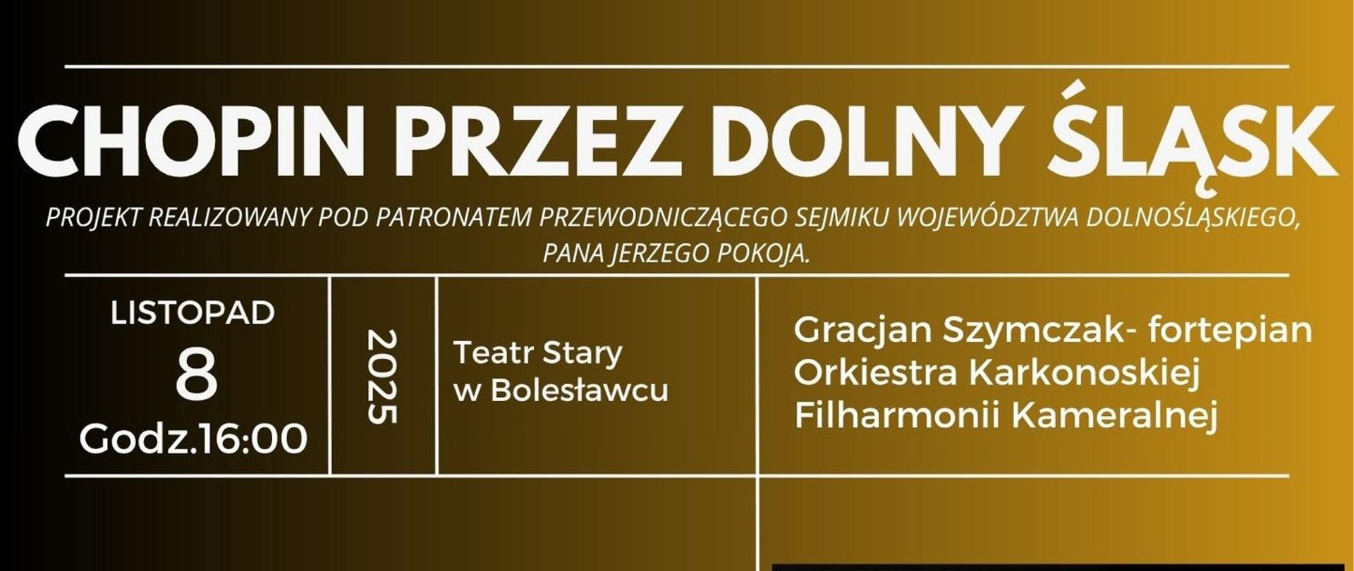 Grafika z tłem o przejściu gradientowym od koloru złotego do czarnego przedstawiająca dwa zdjęcia czarno-białe - po prawej stronie przedstawiające dr hab. Gracjana Szymczaka w smokingu, opartego o fortepian, a po lewej stronie - zdjęcie przedstawiające członków Karkonoskiej Filharmonii Kameralnej w wizytowych strojach z instrumentami muzycznymi. W tle znajdują się napisy: "Chopin przez Dolny Śląsk - projekt realizowany pod patronatem Przewodniczącego Sejmiku Województwa Dolnośląskiego, pana Jerzego Pokoja. 8 listopada 2025 roku, godz. 16.00; Teatr Stary w Bolesławcu. Gracjan Szymczak - fortepian, Orkiestra Karkonoskiej Filharmonii Kameralnej. W programie: H. Wieniawski - "Legende", F.Chopin - Polonez A-dur op. 40 nr 1, F.Chopin - Walc Des-dur op. 64 nr 1, F.Schubert -"Król Olch", F.Chopin - Koncert fortepianowy e-moll Op. 11. Prowadzenie koncertu: Elżbieta M. Terlega. Karkonoska Filharmonia Kameralna. Kierownik Artystyczny: Roman Smostrokov, Wstęp wolny. Projekt jest współfinansowany z budżetu Samorządu Województwa Dolnośląskiego".
