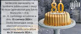 Plakat zaprasza na Spotkanie Jubileuszowe z okazji 80-lecia Ogólnokształcącej Szkoły Muzycznej I i II stopnia im. Karola Lipińskiego w Lublinie, które odbędzie się 15 czerwca 2024 roku. Lewa strona plakatu zawiera tekst zaproszenia na szarym, betonowym tle z subtelnym efektem marmuru. Znajduje się tam również informacja, że osoby deklarujące swoją obecność na spotkaniu powinny wypełnić formularz online do 21 kwietnia 2024 roku.
Prawa strona plakatu przedstawia realistyczne zdjęcie urodzinowego tortu na białym stojaku, z dwiema świeczkami w kształcie liczby 80, które są zapalone, symbolizując 80. rocznicę.
W prawym górnym rogu widnieje logo szkoły muzycznej.