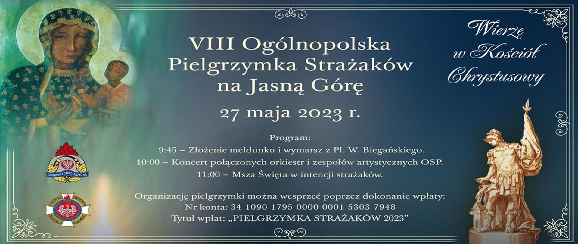 Infografika promująca pielgrzymkę strażaków na Jasną Górę. Na grafice umieszczony jest obraz Matki Boskiej z Jezusem oraz zdjęcie figurki Świętego Floriana. W lewym dolnym rogu znajduje się logotyp Państwowej Straży Pożarnej oraz Ochotniczych Straży Pożarnych. W prawym górnym rogu umieszczony jest napis "Wierzę w Kościół Chrystusowy";. W centralnej części infografiki umieszczony jest napis od góry: 8 Ogólnopolska Pielgrzymka Strażaków na Jasną Górę. 27 maja 2023 roku. Program: 9:45 - złożenie meldunku i wymarsz z placu W. Biegańskiego. 10:00 - koncert połączonych orkiestr i zespołów artystycznych OSP. 11:00 - Msza Święta w intencji strażaków.
Organizację pielgrzymki można wesprzeć poprzez dokonanie wpłaty: Numer konta: 34 1090 1795 0000 0001 5303 7948. Tytuł wpłat: "Pielgrzymka Strażaków 2023"