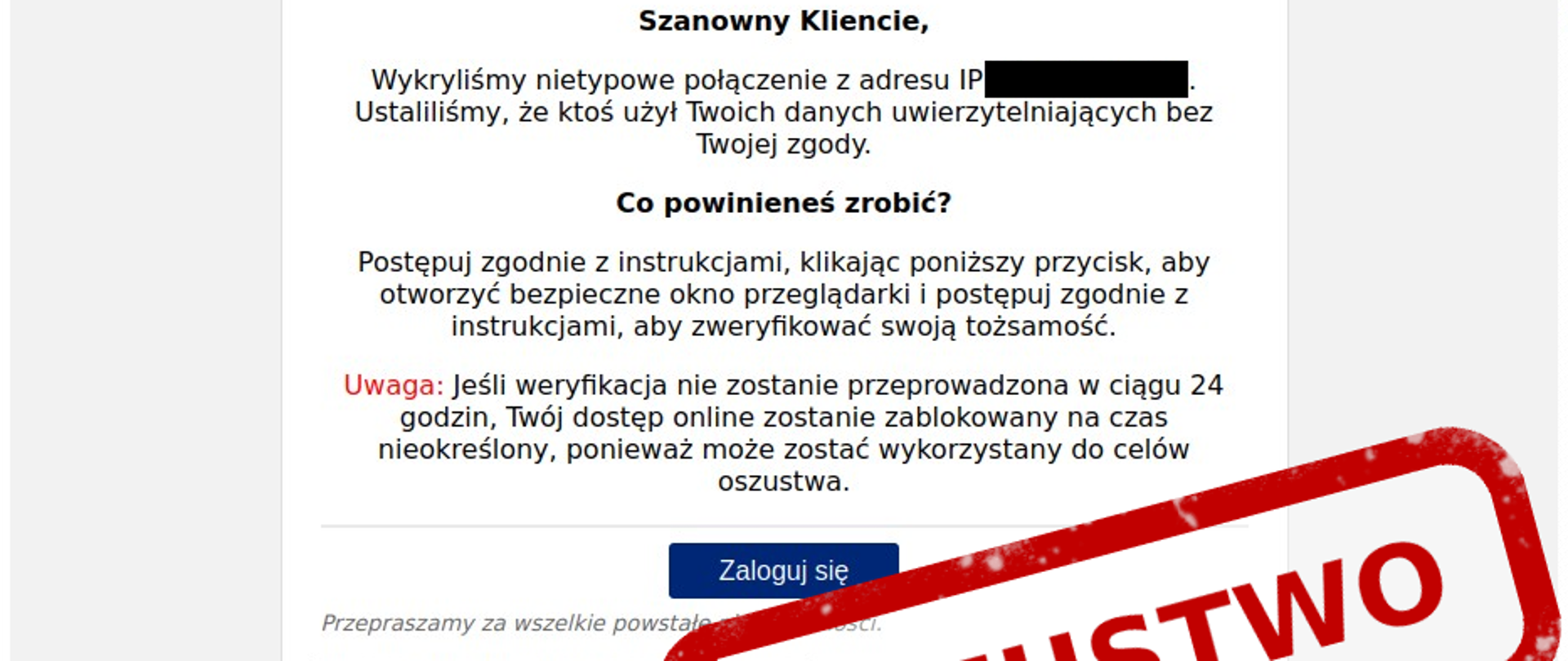 zdjęcie fałszywego maila o treści: ,,Szanowny Kliencie, wykryliśmy nietypowe połączenie z adresu IP (000211). Ustaliliśmy, że ktoś użył Twoich danych uwierzytelniających bez Twojej zgody. Co powinieneś zrobić?”
