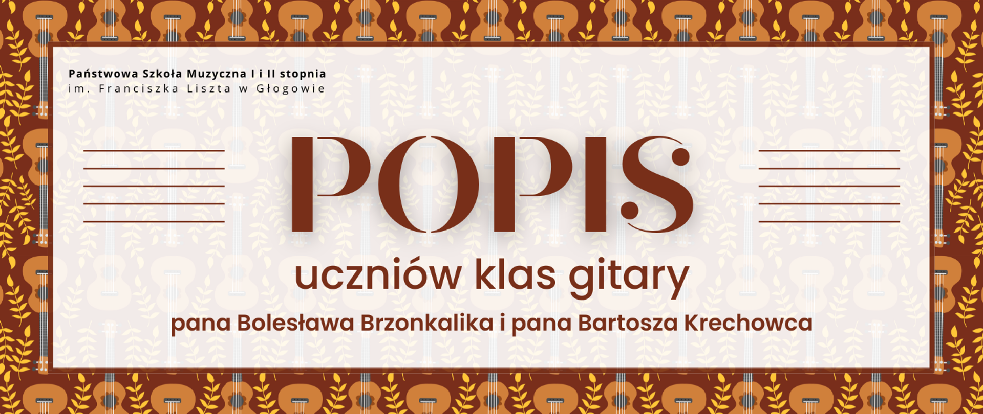Grafika w kolorystyce odcieni brązu, beżu i bieli. Tekst jest w kolorze ciemnobrązowym na jasnym tle. Tło jest dekoracyjne, z powtarzającym się motywem gitar i roślinnych ornamentów. Na środku znajduje się jasny prostokąt z ramką w kolorze brązowym, w którym umieszczono tekst . Po lewej i prawej stronie tekstu znajduje się pięć poziomych linii w kolorze brązowym, przypominających pięciolinie. Tekst na grafice: centralnie, dużą ozdobną czcionką: „POPIS”, pod spodem: „uczniów klasy gitary”, na dole: „pana Bolesława Brzonkalika i pana Bartosza Krechowca”.