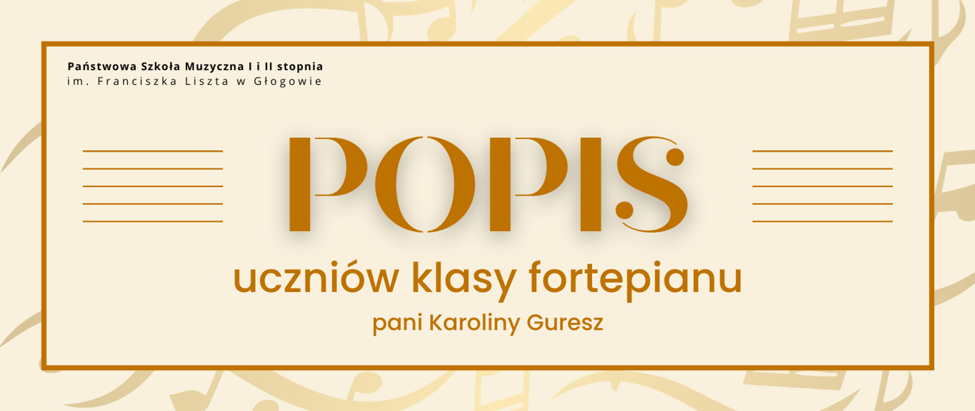 Pozioma grafika z jasnym, kremowym tłem z delikatnym wzorem nut. W jasnym prostokątnym polu z brązową ramką napisy: w górnej części po lewej pełna nazwa szkoły, litery czarne. Centralnie duży, złoty napis „POPIS”. Po jego obu stronach pięć równoległych linii tworzących pięciolinię. Poniżej tekst „uczniów klasy fortepianu” oraz „pani Karoliny Guresz”. 