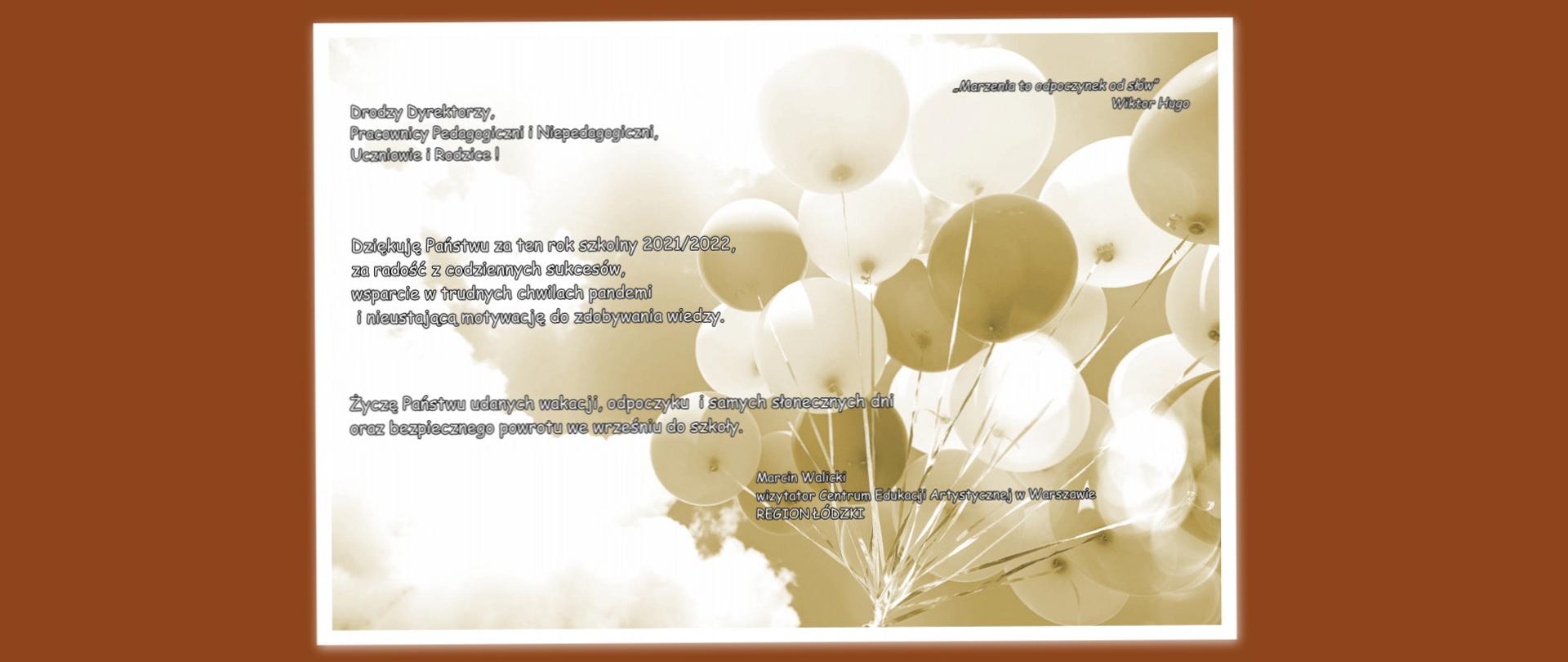 Zdjęcie baloników na tle nieba w sepii. Na zdjęciu treść: „Marzenia to odpoczynek od słów” Wiktor Hugo
Drodzy Dyrektorzy, Pracownicy Pedagogiczni i Niepedagogiczni, Uczniowie i Rodzice! Dziękuję Państwu za ten rok szkolny 2021/2022, za radość z codziennych sukcesów, wsparcie w trudnych chwilach pandemi i nieustającą motywację do zdobywania wiedzy. Życzę Państwu udanych wakacji, odpoczynku i samych słonecznych dni oraz bezpiecznego powrotu we wrześniu do szkoły. Marcin Walicki wizytator Centrum Edukacji Artystycznej w Warszawie REGION ŁÓDZKI
