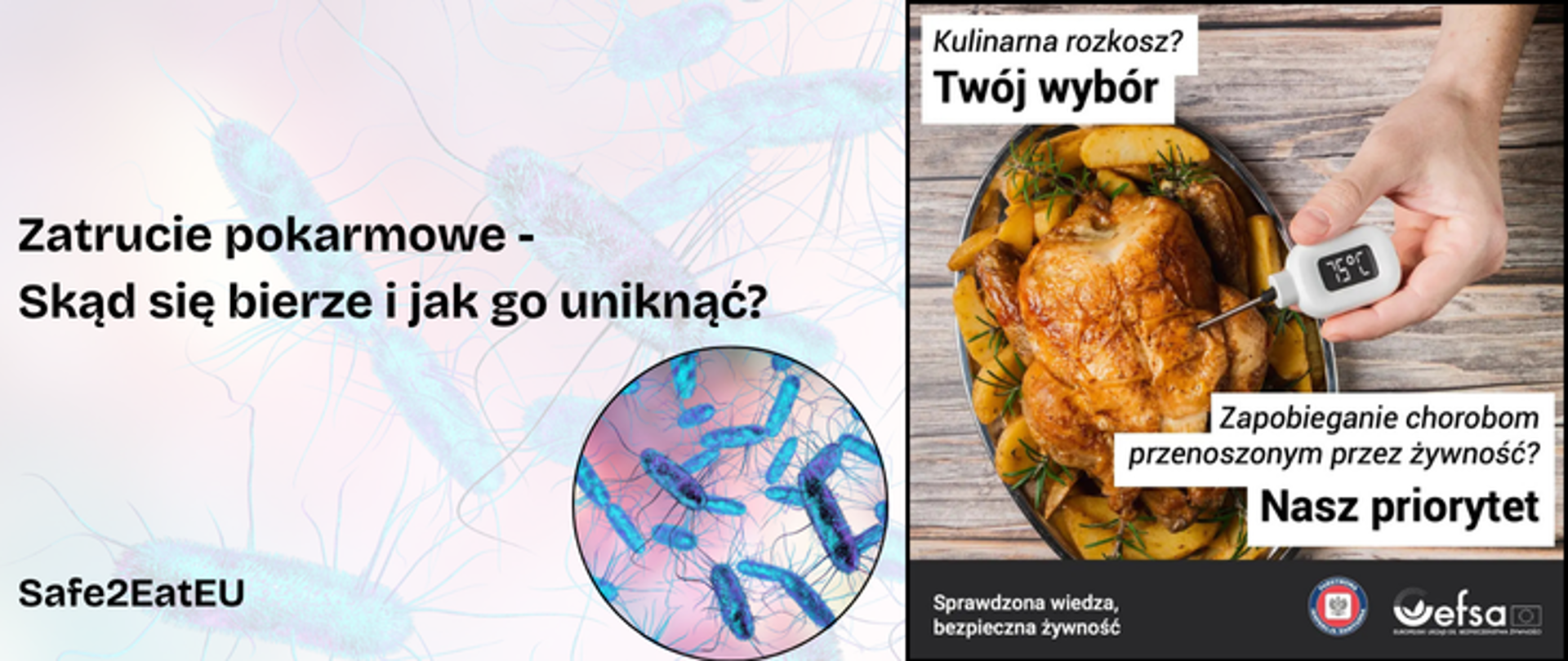 Grafika jest podzielona na dwie cześći. Lewa strona grafki przedstawia bakterie w zbliżeniu oraz czarny napis "Zatrucie pokarmowe - skąd się bierze i jak go uniknąć? oraz napis Safe2EatEU w lewym dolnym rogu. Prawa strona zdjecia przedstawia pieczonego kurczaka na stole oraz dłoń człowieka, który sprawdza temperature produktu w środku termometrem elektrycznym. na g
órze znajduje się napis "Kulinarna rozkosz? |Twój wybór" oraz "Zapobieganie chorobom przenoszonym przez żywność? Nasz priorytet. Na dole na czarnym pasku znajduje się napis "Sprawdzona wiedza, bezpieczna żywność, logo Państwowej Inspekcji Sanitarnej oraz logo efsa.