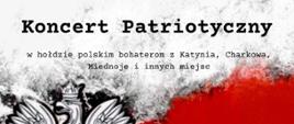Plakat zapraszający na Koncert Patriotyczny w hołdzie polskim bohaterom z Katynia, Charkowa, Miednoje i innych miejsc. Plakat w kolorystyce barw Polski - biało czerwony, w górnej części nazwa szkoły, poniżej Koncert Patriotyczny, z lewej strony godło Polski - Orzeł, z prawej strony data i godzina wydarzenia w dolnej części plakatu wykonawcy koncertu. 