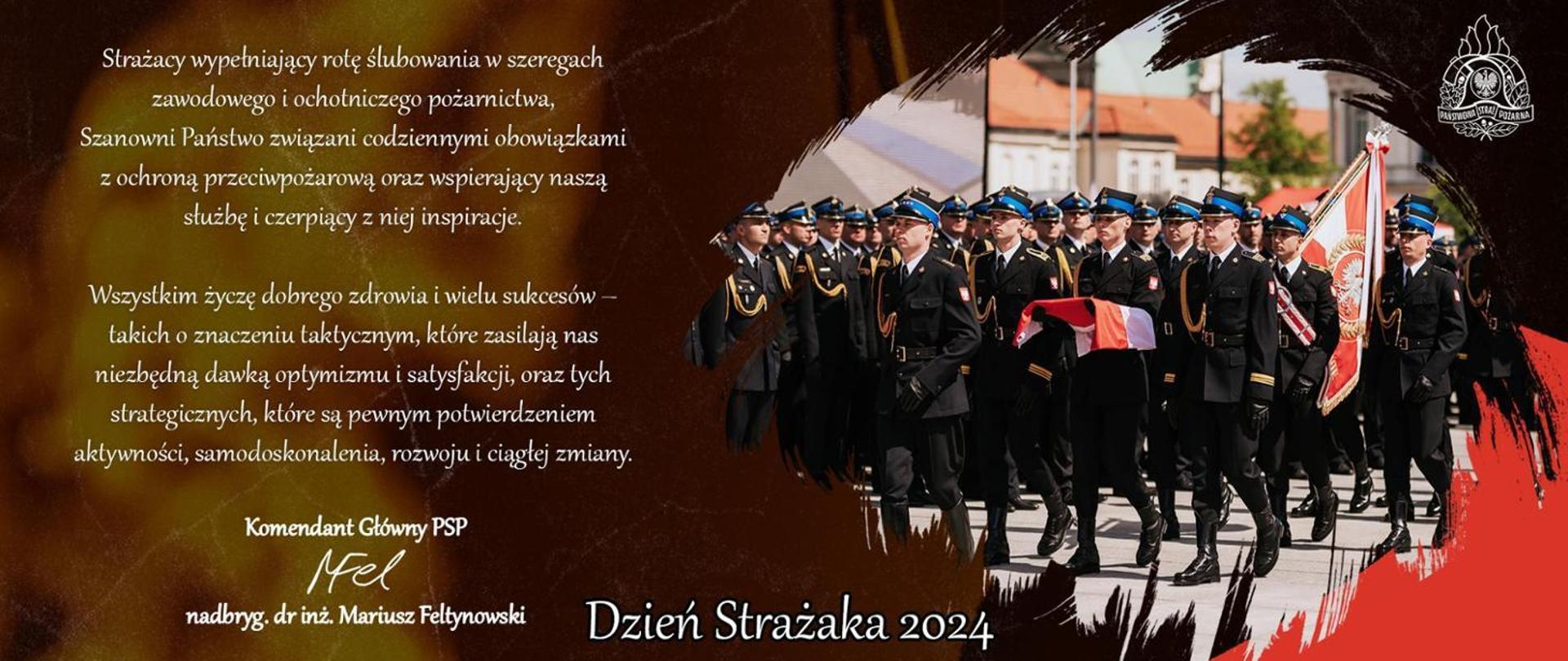 Grafika z życzeniami z okazji dnia strażaka 2024, na której umieszczono tekst: strażacy wypełniający rotę ślubowania w szeregach zawodowego i ochotniczego pożarnictwa, szanowni państwo związani codziennymi obowiązkami z ochroną przeciwpożarową oraz wspierający naszą służbę i czerpiący z niej inspiracje,
wszystkim życzę dobrego zdrowia i wielu sukcesów - takich o znaczeniu taktycznym, które zasilają nas niezbędną dawką optymizmu i satysfakcji, oraz tych strategicznych, które są pewnym potwierdzeniem aktywności, samodoskonalenia, rozwoju i ciągłej zmian,
Komendant Główny PSP nadbryg. dr inż. Mariusz Feltynowski. Na grafice zdjęcie maszerującego pododdziału strażaków w mundurach koloru czarnego z biało-czerwoną flagą oraz biało-czerwonym sztandarem na tle stojących strażaków w mundurach koloru czarnego.
