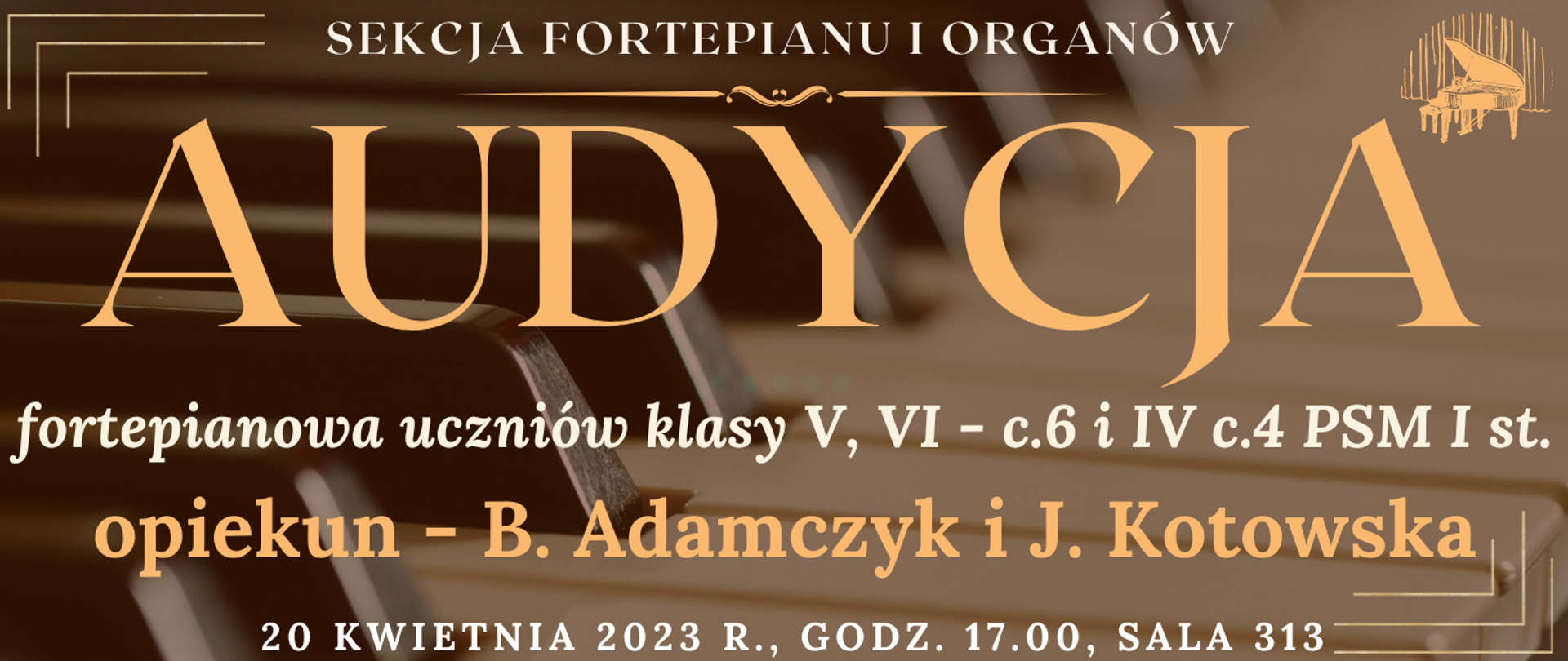 transparentne tło klawiatury fortepianu, na górze białym kolorem napis: sekcja fortepianu i organów, niżej jasno pomarańczowym kolorem napis: audycja, niżej białym kolorem: fortepianowa uczniów klasy V, VI - c.6 i IV c.4 PSM I st. , niżej pomarańczowym kolorem napis: opiekun - B. Adamczyk i J. Kotowska, na dole strony biały kolorem napis: 20 kwietnia 2023 godz.17.00 sala 313, wkoło banera pomarańczowe narożniki, na górze po prawej grafika typu clip art fortepianu