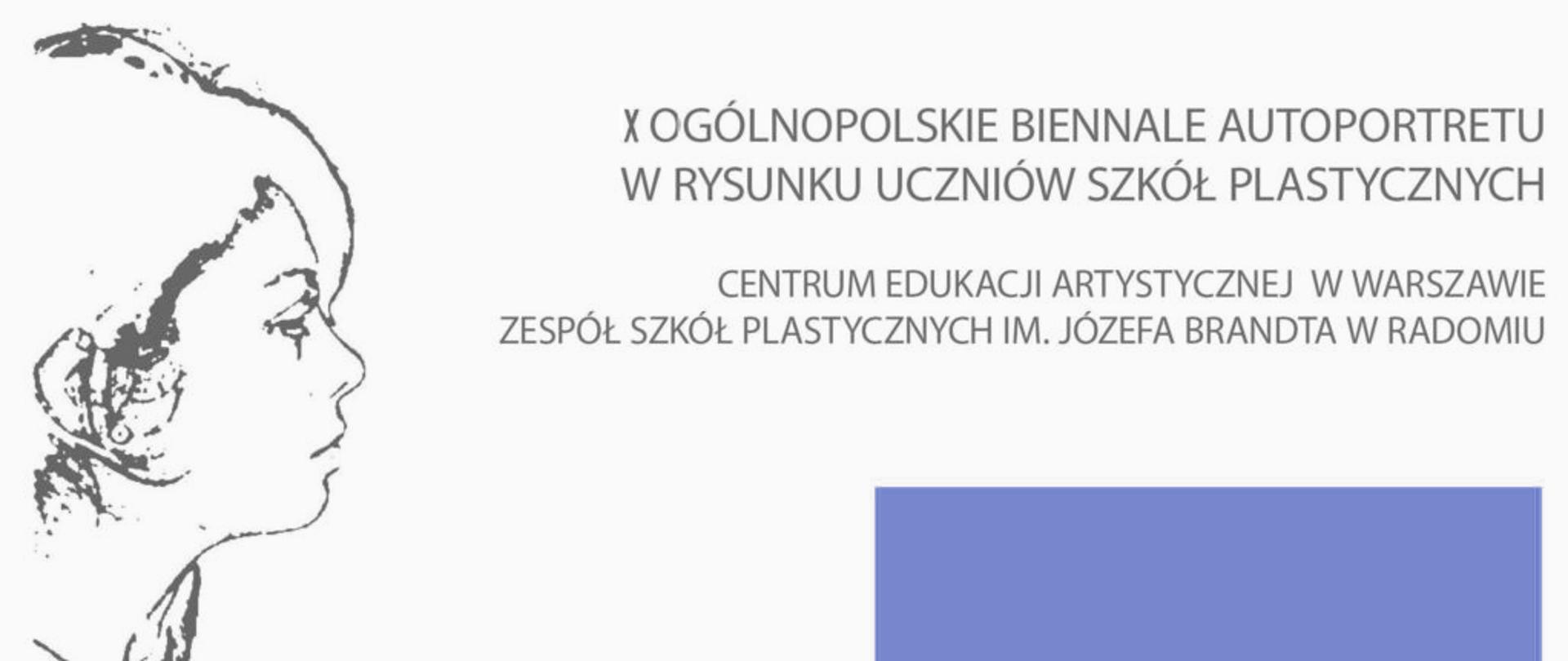 Obraz przedstawia plakat lub planszę informacyjną dotyczącą wydarzenia artystycznego.
Główna kompozycja:
Lewa strona: Duży, szkicowy rysunek przedstawiający profil głowy młodej osoby, prawdopodobnie kobiety, z włosami zaczesanymi do tyłu, wykonany czarną linią na białym tle.
Prawa strona: Tekst w języku polskim oraz duży, niebiesko-fioletowy prostokąt w prawym dolnym rogu.
Treść tekstu:
Nagłówek: "X OGÓLNOPOLSKIE BIENNALE AUTOPORTRETU W RYSUNKU UCZNIÓW SZKÓŁ PLASTYCZNYCH"
Organizatorzy/Lokalizacja: "CENTRUM EDUKACJI ARTYSTYCZNEJ W WARSZAWIE" oraz "ZESPÓŁ SZKÓŁ PLASTYCZNYCH IM. JÓZEFA BRANDTA W RADOMIU"
Podsumowanie: Jest to materiał promocyjny lub informacyjny dotyczący 10. Ogólnopolskiego Biennale Autoportretu w Rysunku Uczniów Szkół Plastycznych, organizowanego przez Centrum Edukacji Artystycznej w Warszawie oraz Zespół Szkół Plastycznych im. Józefa Brandta w Radomiu.
